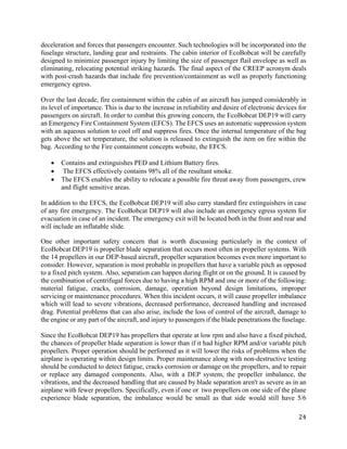 24
deceleration and forces that passengers encounter. Such technologies will be incorporated into the
fuselage structure, landing gear and restraints. The cabin interior of EcoBobcat will be carefully
designed to minimize passenger injury by limiting the size of passenger flail envelope as well as
eliminating, relocating potential striking hazards. The final aspect of the CREEP acronym deals
with post-crash hazards that include fire prevention/containment as well as properly functioning
emergency egress.
Over the last decade, fire containment within the cabin of an aircraft has jumped considerably in
its level of importance. This is due to the increase in reliability and desire of electronic devices for
passengers on aircraft. In order to combat this growing concern, the EcoBobcat DEP19 will carry
an Emergency Fire Containment System (EFCS). The EFCS uses an automatic suppression system
with an aqueous solution to cool off and suppress fires. Once the internal temperature of the bag
gets above the set temperature, the solution is released to extinguish the item on fire within the
bag. According to the Fire containment concepts website, the EFCS.
• Contains and extinguishes PED and Lithium Battery fires.
• The EFCS effectively contains 98% all of the resultant smoke.
• The EFCS enables the ability to relocate a possible fire threat away from passengers, crew
and flight sensitive areas.
In addition to the EFCS, the EcoBobcat DEP19 will also carry standard fire extinguishers in case
of any fire emergency. The EcoBobcat DEP19 will also include an emergency egress system for
evacuation in case of an incident. The emergency exit will be located both in the front and rear and
will include an inflatable slide.
One other important safety concern that is worth discussing particularly in the context of
EcoBobcat DEP19 is propeller blade separation that occurs most often in propeller systems. With
the 14 propellers in our DEP-based aircraft, propeller separation becomes even more important to
consider. However, separation is most probable in propellers that have a variable pitch as opposed
to a fixed pitch system. Also, separation can happen during flight or on the ground. It is caused by
the combination of centrifugal forces due to having a high RPM and one or more of the following:
material fatigue, cracks, corrosion, damage, operation beyond design limitations, improper
servicing or maintenance procedures. When this incident occurs, it will cause propeller imbalance
which will lead to severe vibrations, decreased performance, decreased handling and increased
drag. Potential problems that can also arise, include the loss of control of the aircraft, damage to
the engine or any part of the aircraft, and injury to passengers if the blade penetrations the fuselage.
Since the EcoBobcat DEP19 has propellers that operate at low rpm and also have a fixed pitched,
the chances of propeller blade separation is lower than if it had higher RPM and/or variable pitch
propellers. Proper operation should be performed as it will lower the risks of problems when the
airplane is operating within design limits. Proper maintenance along with non-destructive testing
should be conducted to detect fatigue, cracks corrosion or damage on the propellers, and to repair
or replace any damaged components. Also, with a DEP system, the propeller imbalance, the
vibrations, and the decreased handling that are caused by blade separation aren't as severe as in an
airplane with fewer propellers. Specifically, even if one or two propellers on one side of the plane
experience blade separation, the imbalance would be small as that side would still have 5/6
 