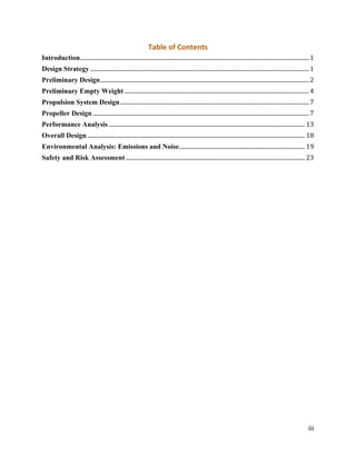 iii
Table of Contents
Introduction................................................................................................................................................................1
Design Strategy .........................................................................................................................................................1
Preliminary Design..................................................................................................................................................2
Preliminary Empty Weight .................................................................................................................................4
Propulsion System Design....................................................................................................................................7
Propeller Design .......................................................................................................................................................7
Performance Analysis ......................................................................................................................................... 13
Overall Design........................................................................................................................................................ 18
Environmental Analysis: Emissions and Noise........................................................................................ 19
Safety and Risk Assessment ............................................................................................................................. 23
 