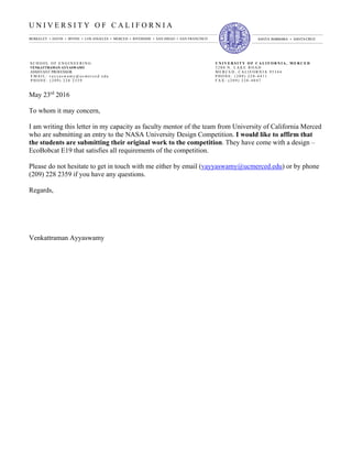 U N I V E R S I T Y O F C A L I F O R N I A
S C H O O L O F E N G I N E E R I N G U N I V E R S I T Y O F C A L I F O R N I A , M E R C E D
VENKATTRAMAN AYYASWAMY 5 2 0 0 N . L A K E R O A D
ASSISTANT PROFESSOR M E R C E D , C A L I F O R N I A 9 5 3 4 4
E M A I L : v a y y a s w a m y @ u c m e r c e d . e d u P H O N E : ( 2 0 9 ) 2 2 8 - 4 4 1 1
P H O N E : ( 2 0 9 ) 2 2 8 2 3 5 9 F A X : ( 2 0 9 ) 2 2 8 - 4 0 4 7
BERKELEY • DAVIS • IRVINE • LOS ANGELES • MERCED • RIVERSIDE • SAN DIEGO • SAN FRANCISCO SANTA BARBARA • SANTACRUZ
May 23rd
2016
To whom it may concern,
I am writing this letter in my capacity as faculty mentor of the team from University of California Merced
who are submitting an entry to the NASA University Design Competition. I would like to affirm that
the students are submitting their original work to the competition. They have come with a design –
EcoBobcat E19 that satisfies all requirements of the competition.
Please do not hesitate to get in touch with me either by email (vayyaswamy@ucmerced.edu) or by phone
(209) 228 2359 if you have any questions.
Regards,
Venkattraman Ayyaswamy
Venkattrama
n Ayyaswamy
Digitally signed by Venkattraman
Ayyaswamy
DN: cn=Venkattraman Ayyaswamy,
o=University of California, Merced,
ou=School of Engineering,
email=vayyaswamy@ucmerced.edu,
c=US
Date: 2016.05.20 23:57:02 -07'00'
 