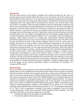 1
Introduction
With the rapid increase in the number of airplanes that currently decorate the sky, there is a
growing concern on the harmful effects they have on our environment. Of all the concerns, the
harmful effects of NOx emissions [1, 2] are one of the most significant and there are several efforts
underway to reduce emissions using more efficient engines, alternate fuels [3] and better air traffic
management [4]. In this regard, electric aircraft present an attractive zero-emission option while
the aircraft is in operation. While the energy production itself will still produce emissions if the
source is non-renewable (such as producing electricity by burning coal), this can be controlled and
being able to operate electric aircraft will certainly go a long way in decreasing the effects of
harmful emissions. Apart from the obvious green effect of electric aircraft, there are less obvious
advantages that such technology can lead to. Specifically, electric aircraft technology can lead to
paradigm shifts in the way airplanes are designed and one such alternative design strategy is the
concept of Distribution Electric Propulsion (DEP) [5, 6]. As an example, NASA researchers have
proposed a DEP concept referred to as Leading Edge Asynchronous Propellers Technology
(LEAPTech) [6] that has been an active area of research over the past few years. The DEP concept
provides the freedom to locate a large number propellers (that are driven by small motors) at
strategic locations on the wing to lead to other performance enhancements. For example, the
LEAPTech aircraft uses propellers that blow the wing during take-off and landing thereby
increasing the dynamic pressure over the wings and lowering the stall speed. While other high-lift
and flow control strategies can lead to a similar enhancement in take-off and landing performance,
the DEP concept leads to other multi-disciplinary advantages resulting in a synergy between
aerodynamics and propulsion. In spite of the attractive features of DEP, it is still a futuristic
concept and requires careful analysis before commercial passenger aircraft using this technology
are flown. Even the LEAPTech aircraft that NASA researchers have been studying is a four-seater
aircraft. In this regard, the primary goal of the current design competition is to explore the benefits
of using DEP on a typical commercial aircraft by proposing a complete on-paper design. Apart
from the design, we also present performance analysis to demonstrate the feasibility of a
commercial DEP aircraft.
Design Strategy
The overall design of the proposed aircraft (named EcoBobcat DEP19 to account for its eco-
friendly nature as well as emphasize the connection with the mascot of the University of California
Merced) was broken into three main categories: preliminary, critical, and overall design. This was
done to showcase the design process and final design selections based off the competition design
and mission requirements. As part of the NASA ARMD challenge, several design constraints are
required to be satisfied by the proposed design and are briefly summarized below. The mission
requirements included a 19 passenger seating capacity with 31-inch seat pitch, cruise speed of 250
mph, service ceiling of 28,000 ft, takeoff & landing field length of 3000 ft at maximum takeoff
weight at standard atmospheric conditions, Also included was the ability to fly in all weather
(including icing conditions) with a structural design criteria of +2.5/-1.0 g loading and safety factor
of 1.5. There is also a requirement to maintain a fuel reserve requirement as per the Federal
Aviation Regulations (FAR) under Instrument Flight Regulation (IFR) conditions. This fuel
requirement says that we must carry enough reserve such that
1. Complete the flight to the first airport of intended landing;
2. Fly from that airport to the alternate airport;
 