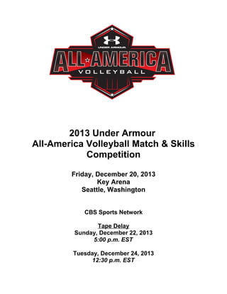 2013 Under Armour
All-America Volleyball Match & Skills
Competition
Friday, December 20, 2013
Key Arena
Seattle, Washington
CBS Sports Network
Tape Delay
Sunday, December 22, 2013
5:00 p.m. EST
Tuesday, December 24, 2013
12:30 p.m. EST
 