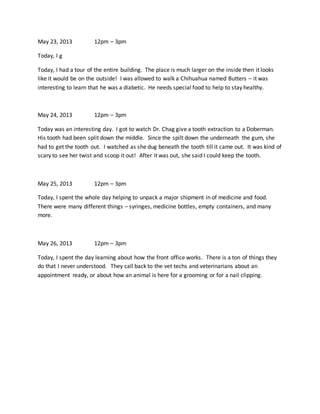 May 23, 2013 12pm – 3pm
Today, I g
Today, I had a tour of the entire building. The place is much larger on the inside then it looks
like it would be on the outside! I was allowed to walk a Chihuahua named Butters – it was
interesting to learn that he was a diabetic. He needs special food to help to stay healthy.
May 24, 2013 12pm – 3pm
Today was an interesting day. I got to watch Dr. Chag give a tooth extraction to a Doberman.
His tooth had been split down the middle. Since the spilt down the underneath the gum, she
had to get the tooth out. I watched as she dug beneath the tooth till it came out. It was kind of
scary to see her twist and scoop it out! After it was out, she said I could keep the tooth.
May 25, 2013 12pm – 3pm
Today, I spent the whole day helping to unpack a major shipment in of medicine and food.
There were many different things – syringes, medicine bottles, empty containers, and many
more.
May 26, 2013 12pm – 3pm
Today, I spent the day learning about how the front office works. There is a ton of things they
do that I never understood. They call back to the vet techs and veterinarians about an
appointment ready, or about how an animal is here for a grooming or for a nail clipping.
 