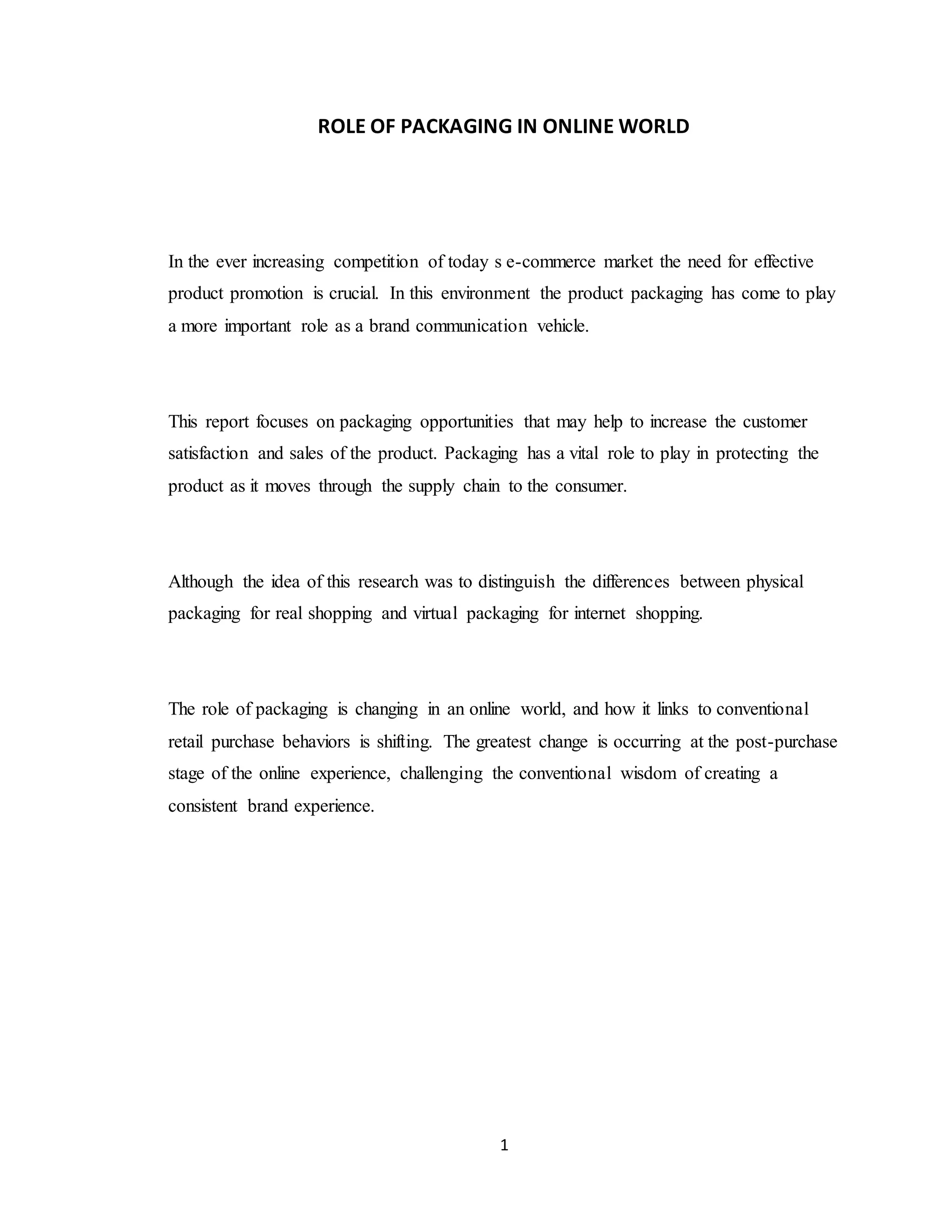 1
ROLE OF PACKAGING IN ONLINE WORLD
In the ever increasing competition of today s e-commerce market the need for effective
product promotion is crucial. In this environment the product packaging has come to play
a more important role as a brand communication vehicle.
This report focuses on packaging opportunities that may help to increase the customer
satisfaction and sales of the product. Packaging has a vital role to play in protecting the
product as it moves through the supply chain to the consumer.
Although the idea of this research was to distinguish the differences between physical
packaging for real shopping and virtual packaging for internet shopping.
The role of packaging is changing in an online world, and how it links to conventional
retail purchase behaviors is shifting. The greatest change is occurring at the post-purchase
stage of the online experience, challenging the conventional wisdom of creating a
consistent brand experience.
 
