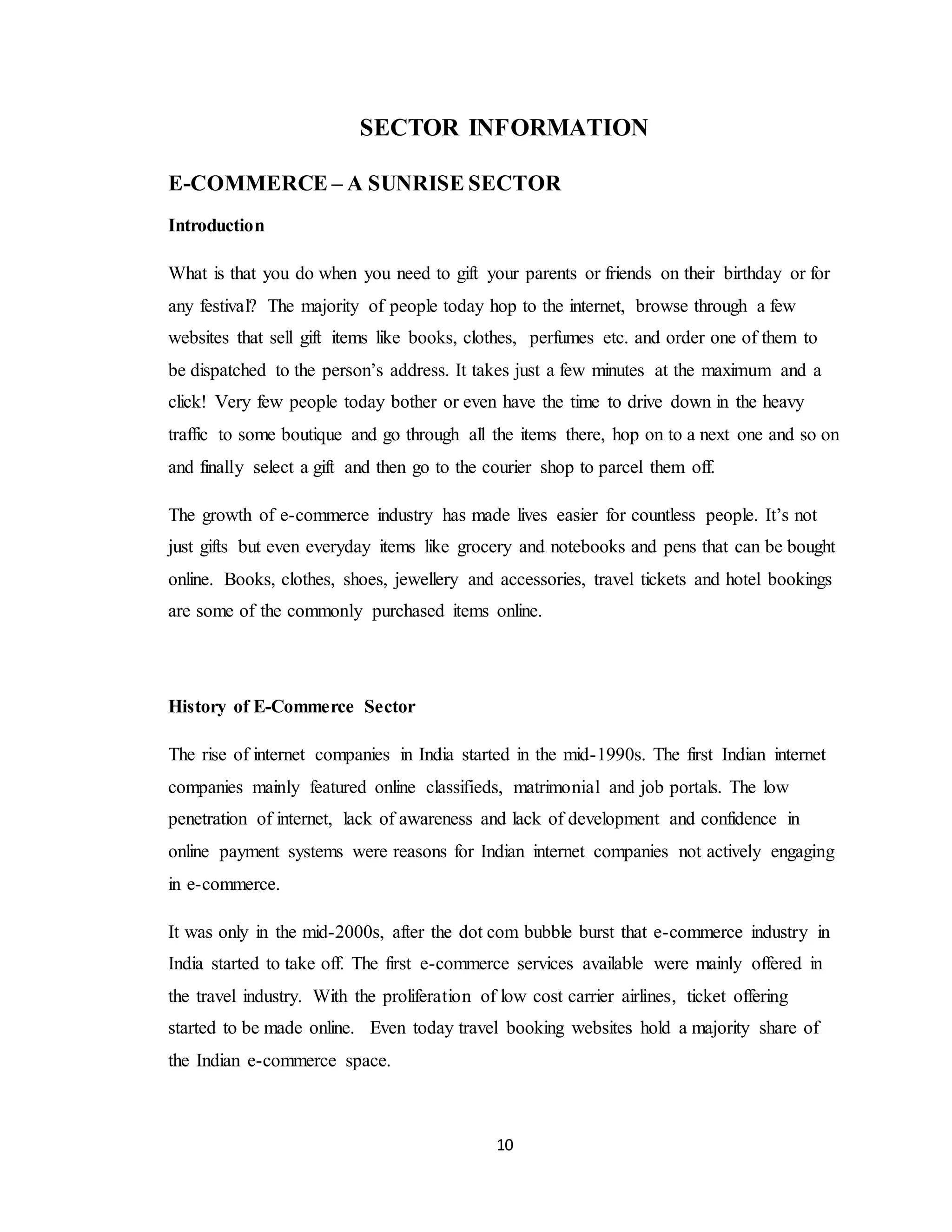 10
SECTOR INFORMATION
E-COMMERCE – A SUNRISE SECTOR
Introduction
What is that you do when you need to gift your parents or friends on their birthday or for
any festival? The majority of people today hop to the internet, browse through a few
websites that sell gift items like books, clothes, perfumes etc. and order one of them to
be dispatched to the person’s address. It takes just a few minutes at the maximum and a
click! Very few people today bother or even have the time to drive down in the heavy
traffic to some boutique and go through all the items there, hop on to a next one and so on
and finally select a gift and then go to the courier shop to parcel them off.
The growth of e-commerce industry has made lives easier for countless people. It’s not
just gifts but even everyday items like grocery and notebooks and pens that can be bought
online. Books, clothes, shoes, jewellery and accessories, travel tickets and hotel bookings
are some of the commonly purchased items online.
History of E-Commerce Sector
The rise of internet companies in India started in the mid-1990s. The first Indian internet
companies mainly featured online classifieds, matrimonial and job portals. The low
penetration of internet, lack of awareness and lack of development and confidence in
online payment systems were reasons for Indian internet companies not actively engaging
in e-commerce.
It was only in the mid-2000s, after the dot com bubble burst that e-commerce industry in
India started to take off. The first e-commerce services available were mainly offered in
the travel industry. With the proliferation of low cost carrier airlines, ticket offering
started to be made online. Even today travel booking websites hold a majority share of
the Indian e-commerce space.
 