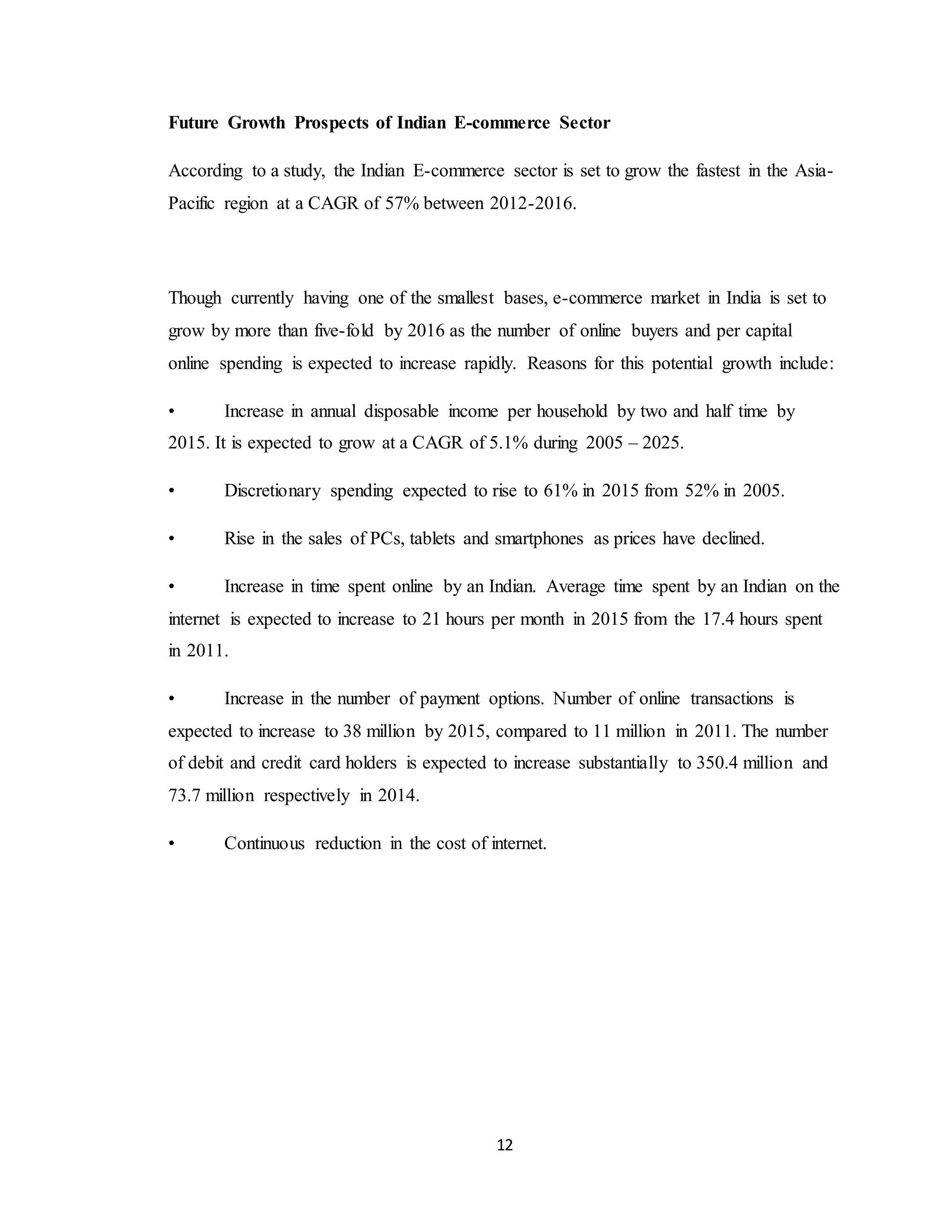 12
Future Growth Prospects of Indian E-commerce Sector
According to a study, the Indian E-commerce sector is set to grow the fastest in the Asia-
Pacific region at a CAGR of 57% between 2012-2016.
Though currently having one of the smallest bases, e-commerce market in India is set to
grow by more than five-fold by 2016 as the number of online buyers and per capital
online spending is expected to increase rapidly. Reasons for this potential growth include:
• Increase in annual disposable income per household by two and half time by
2015. It is expected to grow at a CAGR of 5.1% during 2005 – 2025.
• Discretionary spending expected to rise to 61% in 2015 from 52% in 2005.
• Rise in the sales of PCs, tablets and smartphones as prices have declined.
• Increase in time spent online by an Indian. Average time spent by an Indian on the
internet is expected to increase to 21 hours per month in 2015 from the 17.4 hours spent
in 2011.
• Increase in the number of payment options. Number of online transactions is
expected to increase to 38 million by 2015, compared to 11 million in 2011. The number
of debit and credit card holders is expected to increase substantially to 350.4 million and
73.7 million respectively in 2014.
• Continuous reduction in the cost of internet.
 