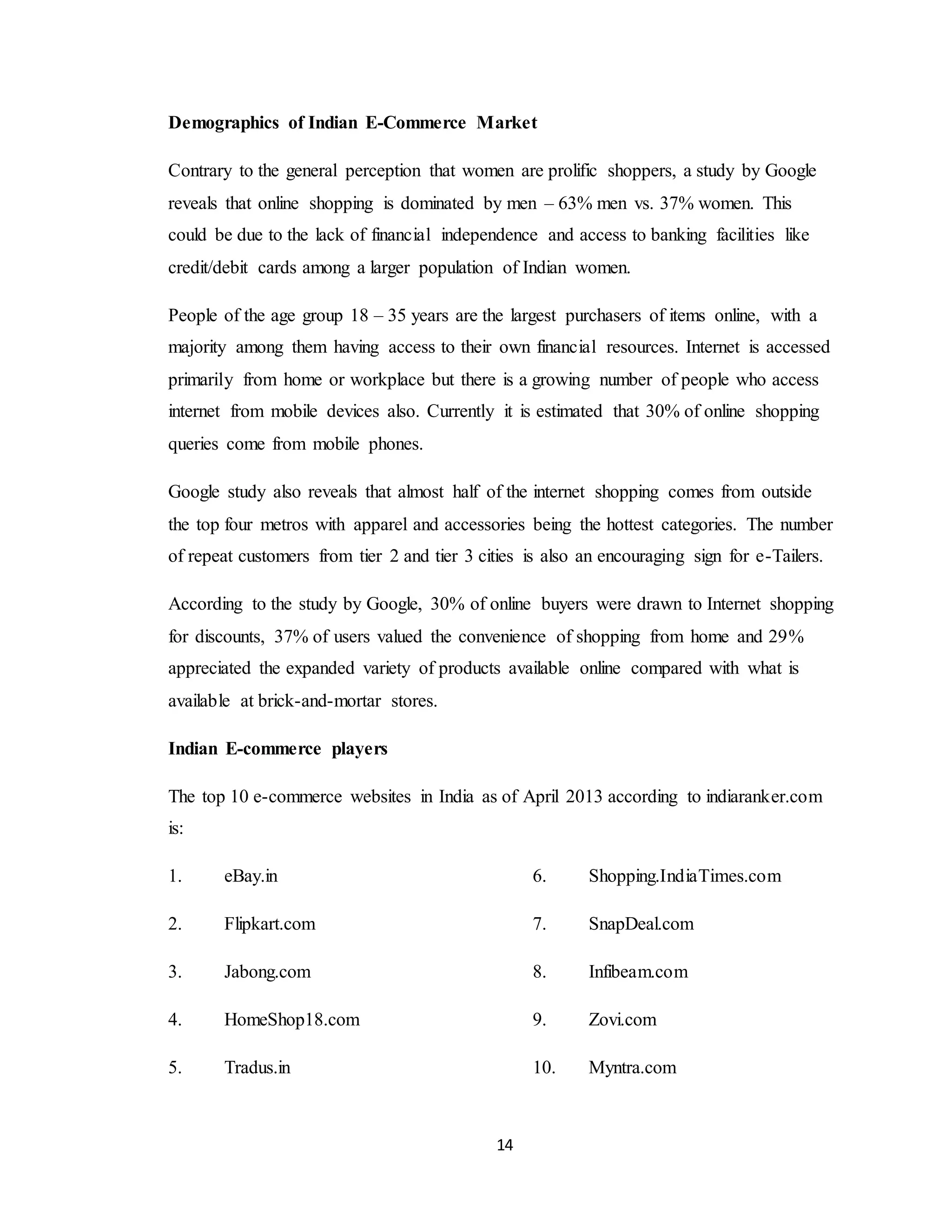 14
Demographics of Indian E-Commerce Market
Contrary to the general perception that women are prolific shoppers, a study by Google
reveals that online shopping is dominated by men – 63% men vs. 37% women. This
could be due to the lack of financial independence and access to banking facilities like
credit/debit cards among a larger population of Indian women.
People of the age group 18 – 35 years are the largest purchasers of items online, with a
majority among them having access to their own financial resources. Internet is accessed
primarily from home or workplace but there is a growing number of people who access
internet from mobile devices also. Currently it is estimated that 30% of online shopping
queries come from mobile phones.
Google study also reveals that almost half of the internet shopping comes from outside
the top four metros with apparel and accessories being the hottest categories. The number
of repeat customers from tier 2 and tier 3 cities is also an encouraging sign for e-Tailers.
According to the study by Google, 30% of online buyers were drawn to Internet shopping
for discounts, 37% of users valued the convenience of shopping from home and 29%
appreciated the expanded variety of products available online compared with what is
available at brick-and-mortar stores.
Indian E-commerce players
The top 10 e-commerce websites in India as of April 2013 according to indiaranker.com
is:
1. eBay.in
2. Flipkart.com
3. Jabong.com
4. HomeShop18.com
5. Tradus.in
6. Shopping.IndiaTimes.com
7. SnapDeal.com
8. Infibeam.com
9. Zovi.com
10. Myntra.com
 