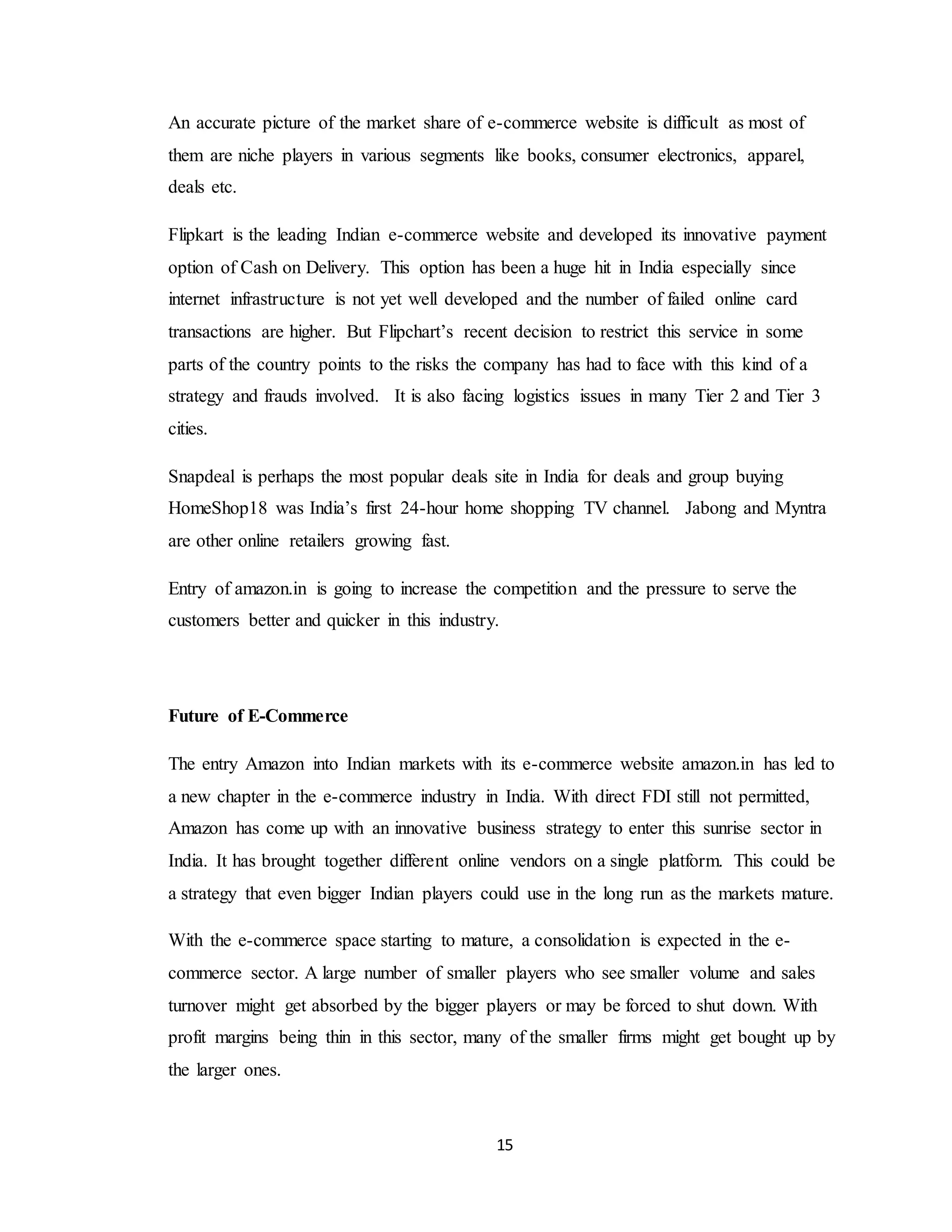 15
An accurate picture of the market share of e-commerce website is difficult as most of
them are niche players in various segments like books, consumer electronics, apparel,
deals etc.
Flipkart is the leading Indian e-commerce website and developed its innovative payment
option of Cash on Delivery. This option has been a huge hit in India especially since
internet infrastructure is not yet well developed and the number of failed online card
transactions are higher. But Flipchart’s recent decision to restrict this service in some
parts of the country points to the risks the company has had to face with this kind of a
strategy and frauds involved. It is also facing logistics issues in many Tier 2 and Tier 3
cities.
Snapdeal is perhaps the most popular deals site in India for deals and group buying
HomeShop18 was India’s first 24-hour home shopping TV channel. Jabong and Myntra
are other online retailers growing fast.
Entry of amazon.in is going to increase the competition and the pressure to serve the
customers better and quicker in this industry.
Future of E-Commerce
The entry Amazon into Indian markets with its e-commerce website amazon.in has led to
a new chapter in the e-commerce industry in India. With direct FDI still not permitted,
Amazon has come up with an innovative business strategy to enter this sunrise sector in
India. It has brought together different online vendors on a single platform. This could be
a strategy that even bigger Indian players could use in the long run as the markets mature.
With the e-commerce space starting to mature, a consolidation is expected in the e-
commerce sector. A large number of smaller players who see smaller volume and sales
turnover might get absorbed by the bigger players or may be forced to shut down. With
profit margins being thin in this sector, many of the smaller firms might get bought up by
the larger ones.
 