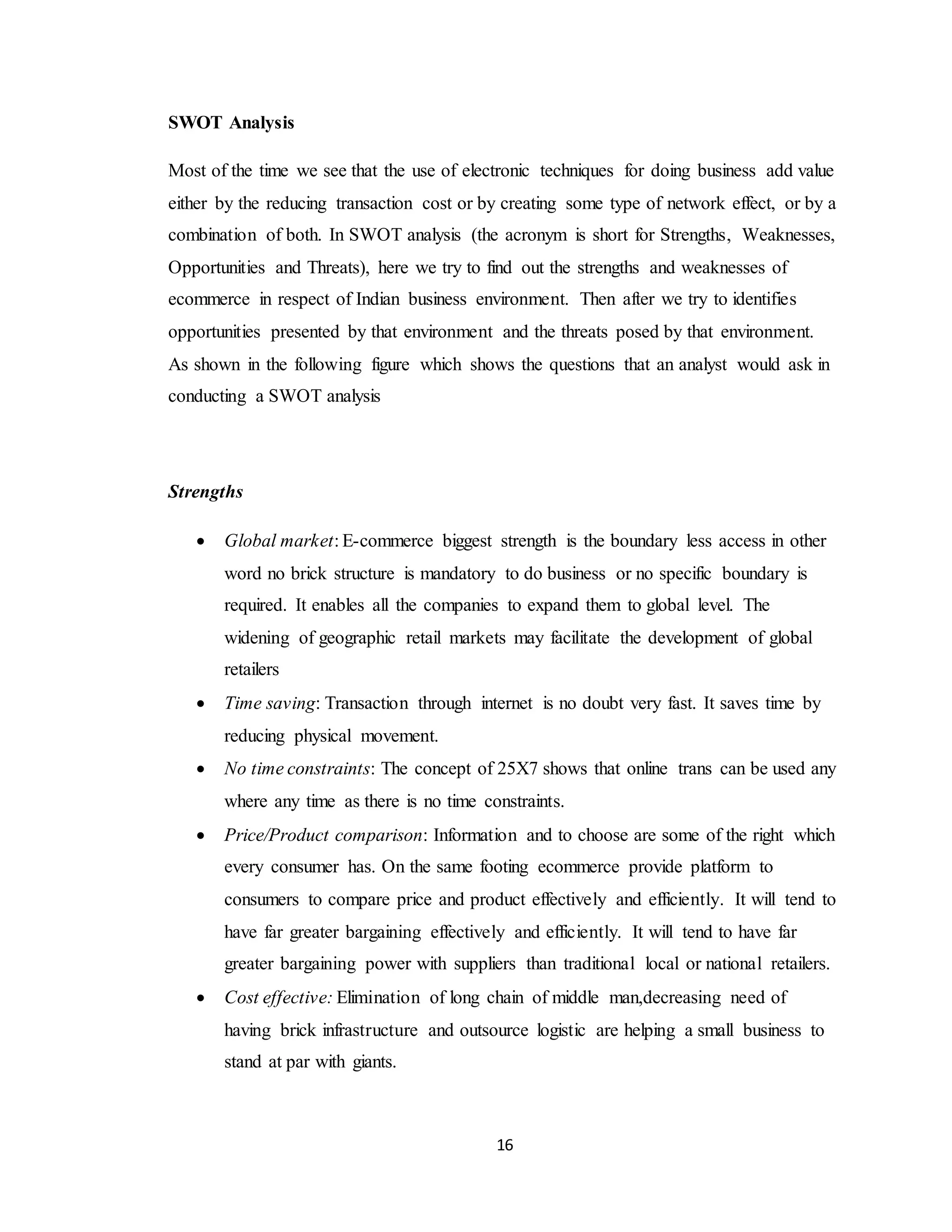 16
SWOT Analysis
Most of the time we see that the use of electronic techniques for doing business add value
either by the reducing transaction cost or by creating some type of network effect, or by a
combination of both. In SWOT analysis (the acronym is short for Strengths, Weaknesses,
Opportunities and Threats), here we try to find out the strengths and weaknesses of
ecommerce in respect of Indian business environment. Then after we try to identifies
opportunities presented by that environment and the threats posed by that environment.
As shown in the following figure which shows the questions that an analyst would ask in
conducting a SWOT analysis
Strengths
 Global market: E-commerce biggest strength is the boundary less access in other
word no brick structure is mandatory to do business or no specific boundary is
required. It enables all the companies to expand them to global level. The
widening of geographic retail markets may facilitate the development of global
retailers
 Time saving: Transaction through internet is no doubt very fast. It saves time by
reducing physical movement.
 No time constraints: The concept of 25X7 shows that online trans can be used any
where any time as there is no time constraints.
 Price/Product comparison: Information and to choose are some of the right which
every consumer has. On the same footing ecommerce provide platform to
consumers to compare price and product effectively and efficiently. It will tend to
have far greater bargaining effectively and efficiently. It will tend to have far
greater bargaining power with suppliers than traditional local or national retailers.
 Cost effective: Elimination of long chain of middle man,decreasing need of
having brick infrastructure and outsource logistic are helping a small business to
stand at par with giants.
 