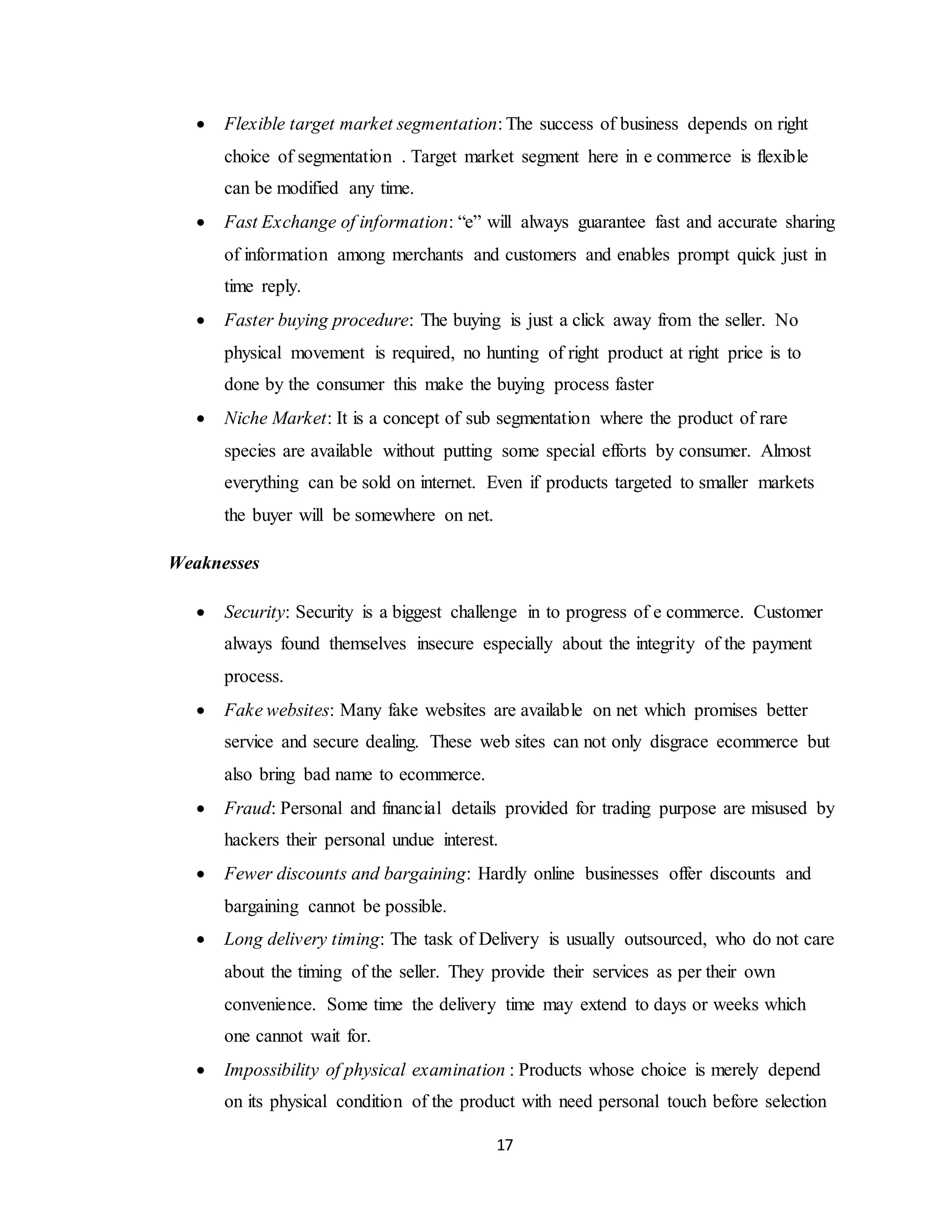 17
 Flexible target market segmentation: The success of business depends on right
choice of segmentation . Target market segment here in e commerce is flexible
can be modified any time.
 Fast Exchange of information: “e” will always guarantee fast and accurate sharing
of information among merchants and customers and enables prompt quick just in
time reply.
 Faster buying procedure: The buying is just a click away from the seller. No
physical movement is required, no hunting of right product at right price is to
done by the consumer this make the buying process faster
 Niche Market: It is a concept of sub segmentation where the product of rare
species are available without putting some special efforts by consumer. Almost
everything can be sold on internet. Even if products targeted to smaller markets
the buyer will be somewhere on net.
Weaknesses
 Security: Security is a biggest challenge in to progress of e commerce. Customer
always found themselves insecure especially about the integrity of the payment
process.
 Fake websites: Many fake websites are available on net which promises better
service and secure dealing. These web sites can not only disgrace ecommerce but
also bring bad name to ecommerce.
 Fraud: Personal and financial details provided for trading purpose are misused by
hackers their personal undue interest.
 Fewer discounts and bargaining: Hardly online businesses offer discounts and
bargaining cannot be possible.
 Long delivery timing: The task of Delivery is usually outsourced, who do not care
about the timing of the seller. They provide their services as per their own
convenience. Some time the delivery time may extend to days or weeks which
one cannot wait for.
 Impossibility of physical examination : Products whose choice is merely depend
on its physical condition of the product with need personal touch before selection
 