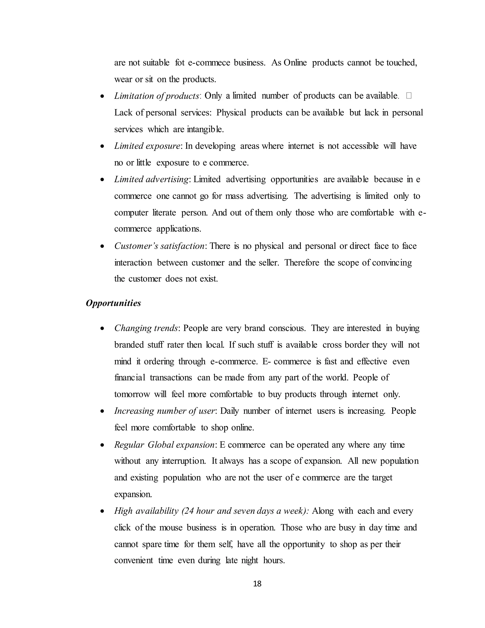 18
are not suitable fot e-commece business. As Online products cannot be touched,
wear or sit on the products.
 Limitation of products
Lack of personal services: Physical products can be available but lack in personal
services which are intangible.
 Limited exposure: In developing areas where internet is not accessible will have
no or little exposure to e commerce.
 Limited advertising: Limited advertising opportunities are available because in e
commerce one cannot go for mass advertising. The advertising is limited only to
computer literate person. And out of them only those who are comfortable with e-
commerce applications.
 Customer’s satisfaction: There is no physical and personal or direct face to face
interaction between customer and the seller. Therefore the scope of convincing
the customer does not exist.
Opportunities
 Changing trends: People are very brand conscious. They are interested in buying
branded stuff rater then local. If such stuff is available cross border they will not
mind it ordering through e-commerce. E- commerce is fast and effective even
financial transactions can be made from any part of the world. People of
tomorrow will feel more comfortable to buy products through internet only.
 Increasing number of user: Daily number of internet users is increasing. People
feel more comfortable to shop online.
 Regular Global expansion: E commerce can be operated any where any time
without any interruption. It always has a scope of expansion. All new population
and existing population who are not the user of e commerce are the target
expansion.
 High availability (24 hour and seven days a week): Along with each and every
click of the mouse business is in operation. Those who are busy in day time and
cannot spare time for them self, have all the opportunity to shop as per their
convenient time even during late night hours.
 
