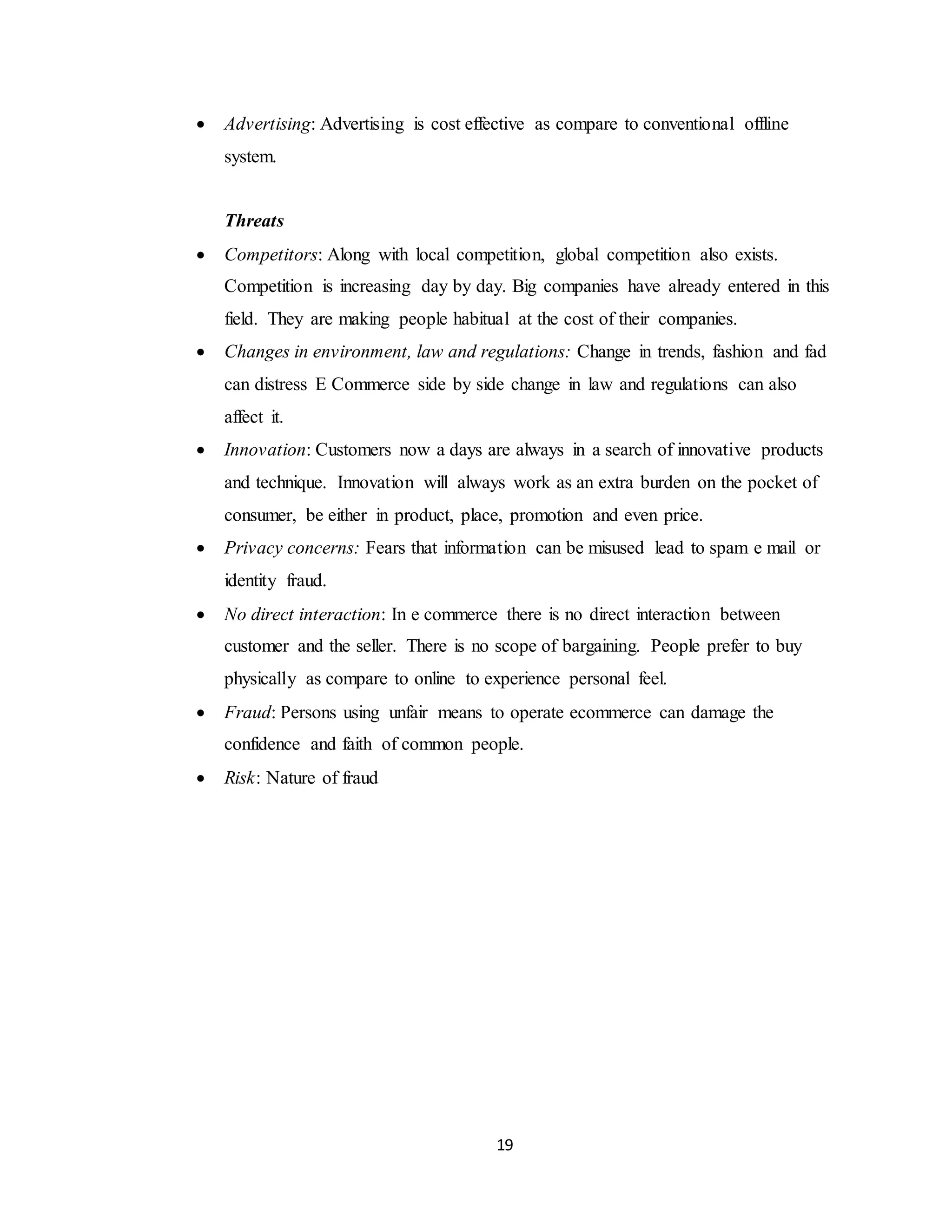 19
 Advertising: Advertising is cost effective as compare to conventional offline
system.
Threats
 Competitors: Along with local competition, global competition also exists.
Competition is increasing day by day. Big companies have already entered in this
field. They are making people habitual at the cost of their companies.
 Changes in environment, law and regulations: Change in trends, fashion and fad
can distress E Commerce side by side change in law and regulations can also
affect it.
 Innovation: Customers now a days are always in a search of innovative products
and technique. Innovation will always work as an extra burden on the pocket of
consumer, be either in product, place, promotion and even price.
 Privacy concerns: Fears that information can be misused lead to spam e mail or
identity fraud.
 No direct interaction: In e commerce there is no direct interaction between
customer and the seller. There is no scope of bargaining. People prefer to buy
physically as compare to online to experience personal feel.
 Fraud: Persons using unfair means to operate ecommerce can damage the
confidence and faith of common people.
 Risk: Nature of fraud
 