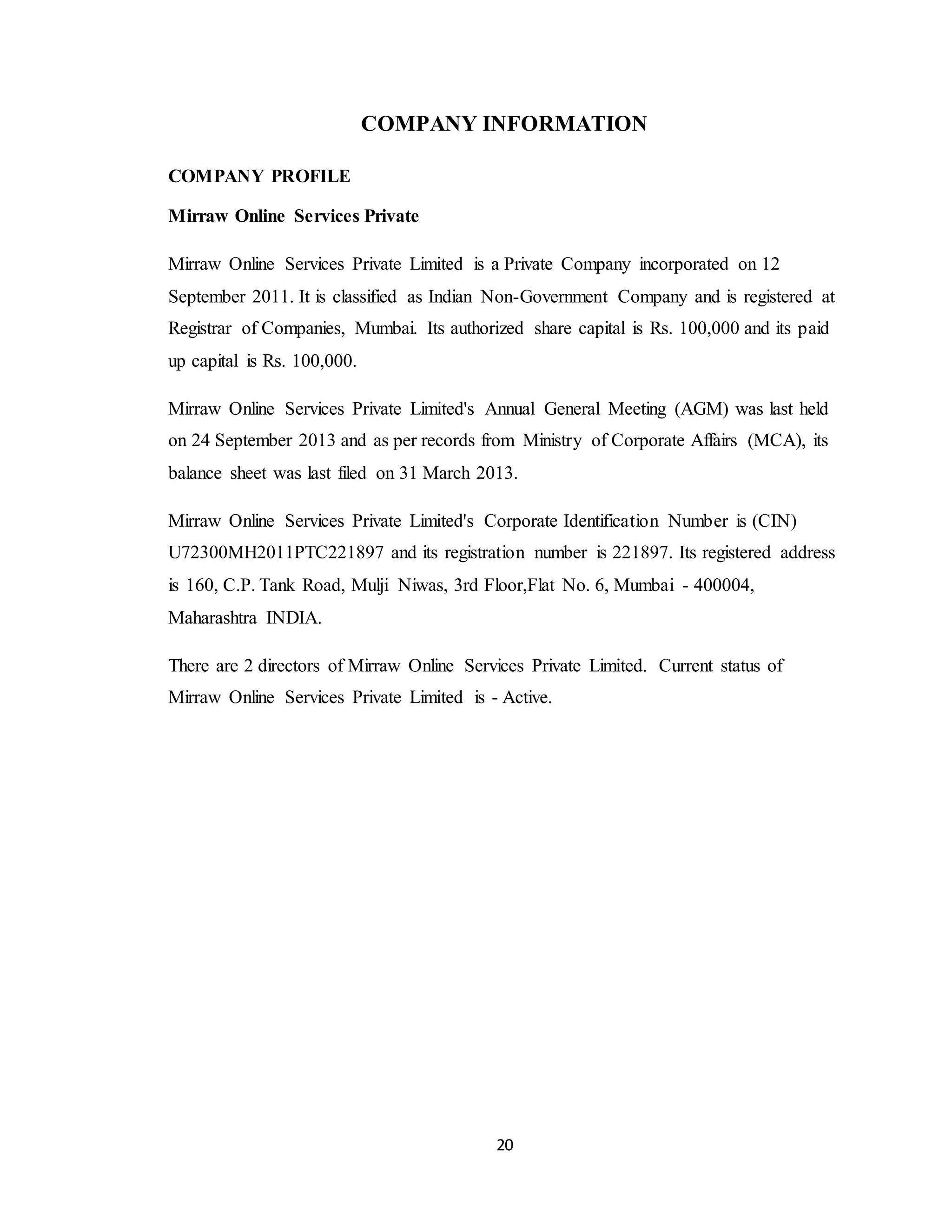 20
COMPANY INFORMATION
COMPANY PROFILE
Mirraw Online Services Private
Mirraw Online Services Private Limited is a Private Company incorporated on 12
September 2011. It is classified as Indian Non-Government Company and is registered at
Registrar of Companies, Mumbai. Its authorized share capital is Rs. 100,000 and its paid
up capital is Rs. 100,000.
Mirraw Online Services Private Limited's Annual General Meeting (AGM) was last held
on 24 September 2013 and as per records from Ministry of Corporate Affairs (MCA), its
balance sheet was last filed on 31 March 2013.
Mirraw Online Services Private Limited's Corporate Identification Number is (CIN)
U72300MH2011PTC221897 and its registration number is 221897. Its registered address
is 160, C.P. Tank Road, Mulji Niwas, 3rd Floor,Flat No. 6, Mumbai - 400004,
Maharashtra INDIA.
There are 2 directors of Mirraw Online Services Private Limited. Current status of
Mirraw Online Services Private Limited is - Active.
 