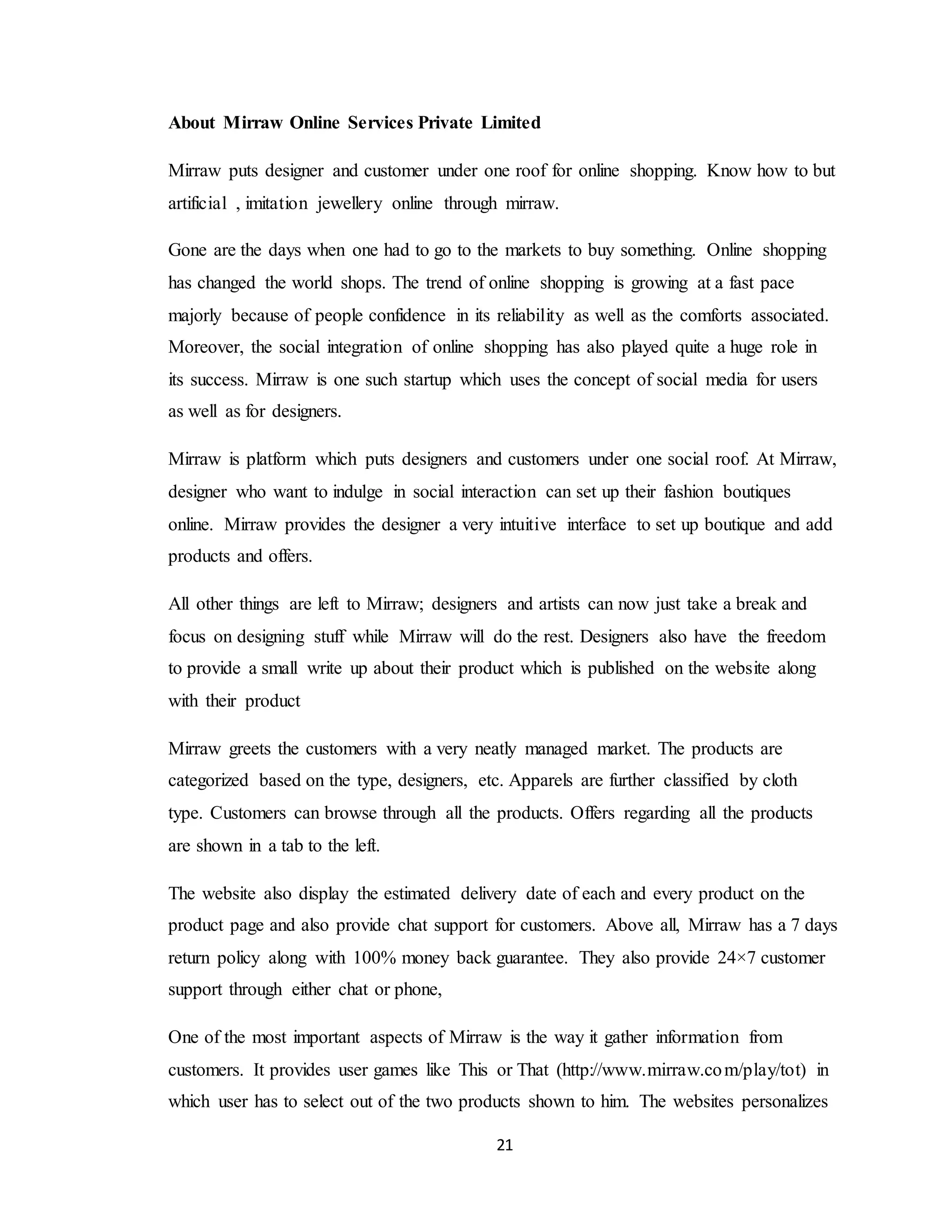 21
About Mirraw Online Services Private Limited
Mirraw puts designer and customer under one roof for online shopping. Know how to but
artificial , imitation jewellery online through mirraw.
Gone are the days when one had to go to the markets to buy something. Online shopping
has changed the world shops. The trend of online shopping is growing at a fast pace
majorly because of people confidence in its reliability as well as the comforts associated.
Moreover, the social integration of online shopping has also played quite a huge role in
its success. Mirraw is one such startup which uses the concept of social media for users
as well as for designers.
Mirraw is platform which puts designers and customers under one social roof. At Mirraw,
designer who want to indulge in social interaction can set up their fashion boutiques
online. Mirraw provides the designer a very intuitive interface to set up boutique and add
products and offers.
All other things are left to Mirraw; designers and artists can now just take a break and
focus on designing stuff while Mirraw will do the rest. Designers also have the freedom
to provide a small write up about their product which is published on the website along
with their product
Mirraw greets the customers with a very neatly managed market. The products are
categorized based on the type, designers, etc. Apparels are further classified by cloth
type. Customers can browse through all the products. Offers regarding all the products
are shown in a tab to the left.
The website also display the estimated delivery date of each and every product on the
product page and also provide chat support for customers. Above all, Mirraw has a 7 days
return policy along with 100% money back guarantee. They also provide 24×7 customer
support through either chat or phone,
One of the most important aspects of Mirraw is the way it gather information from
customers. It provides user games like This or That (http://www.mirraw.com/play/tot) in
which user has to select out of the two products shown to him. The websites personalizes
 