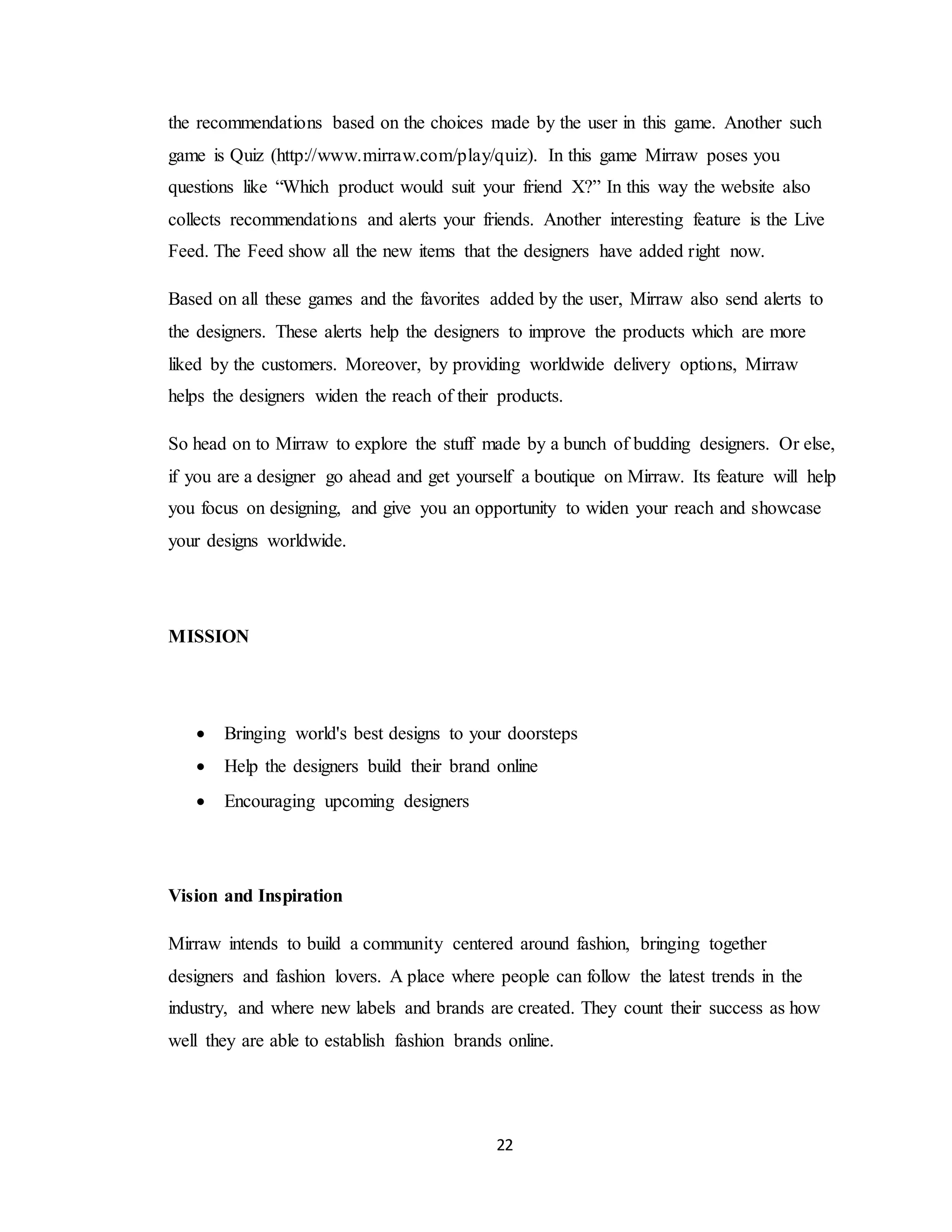 22
the recommendations based on the choices made by the user in this game. Another such
game is Quiz (http://www.mirraw.com/play/quiz). In this game Mirraw poses you
questions like “Which product would suit your friend X?” In this way the website also
collects recommendations and alerts your friends. Another interesting feature is the Live
Feed. The Feed show all the new items that the designers have added right now.
Based on all these games and the favorites added by the user, Mirraw also send alerts to
the designers. These alerts help the designers to improve the products which are more
liked by the customers. Moreover, by providing worldwide delivery options, Mirraw
helps the designers widen the reach of their products.
So head on to Mirraw to explore the stuff made by a bunch of budding designers. Or else,
if you are a designer go ahead and get yourself a boutique on Mirraw. Its feature will help
you focus on designing, and give you an opportunity to widen your reach and showcase
your designs worldwide.
MISSION
 Bringing world's best designs to your doorsteps
 Help the designers build their brand online
 Encouraging upcoming designers
Vision and Inspiration
Mirraw intends to build a community centered around fashion, bringing together
designers and fashion lovers. A place where people can follow the latest trends in the
industry, and where new labels and brands are created. They count their success as how
well they are able to establish fashion brands online.
 