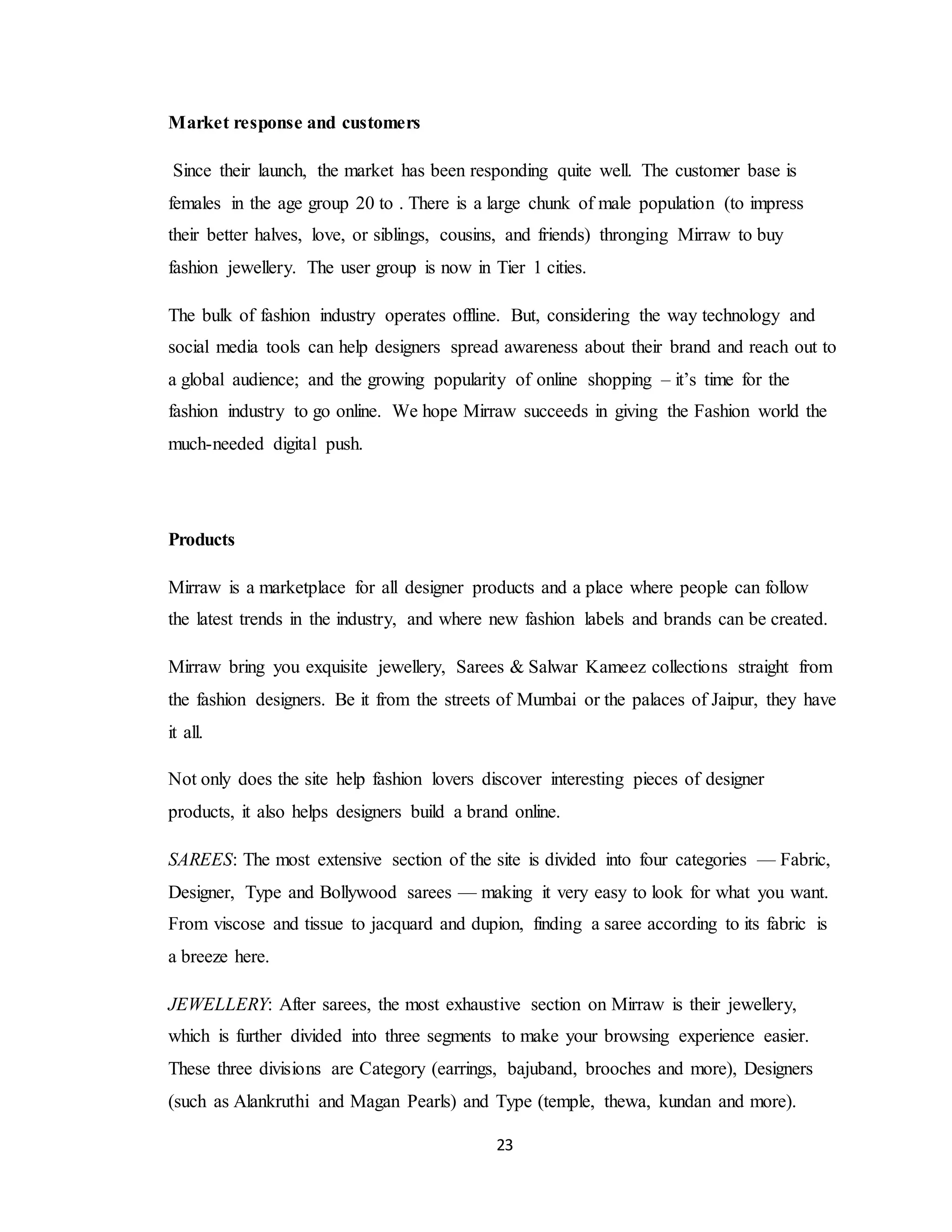 23
Market response and customers
Since their launch, the market has been responding quite well. The customer base is
females in the age group 20 to . There is a large chunk of male population (to impress
their better halves, love, or siblings, cousins, and friends) thronging Mirraw to buy
fashion jewellery. The user group is now in Tier 1 cities.
The bulk of fashion industry operates offline. But, considering the way technology and
social media tools can help designers spread awareness about their brand and reach out to
a global audience; and the growing popularity of online shopping – it’s time for the
fashion industry to go online. We hope Mirraw succeeds in giving the Fashion world the
much-needed digital push.
Products
Mirraw is a marketplace for all designer products and a place where people can follow
the latest trends in the industry, and where new fashion labels and brands can be created.
Mirraw bring you exquisite jewellery, Sarees & Salwar Kameez collections straight from
the fashion designers. Be it from the streets of Mumbai or the palaces of Jaipur, they have
it all.
Not only does the site help fashion lovers discover interesting pieces of designer
products, it also helps designers build a brand online.
SAREES: The most extensive section of the site is divided into four categories — Fabric,
Designer, Type and Bollywood sarees — making it very easy to look for what you want.
From viscose and tissue to jacquard and dupion, finding a saree according to its fabric is
a breeze here.
JEWELLERY: After sarees, the most exhaustive section on Mirraw is their jewellery,
which is further divided into three segments to make your browsing experience easier.
These three divisions are Category (earrings, bajuband, brooches and more), Designers
(such as Alankruthi and Magan Pearls) and Type (temple, thewa, kundan and more).
 