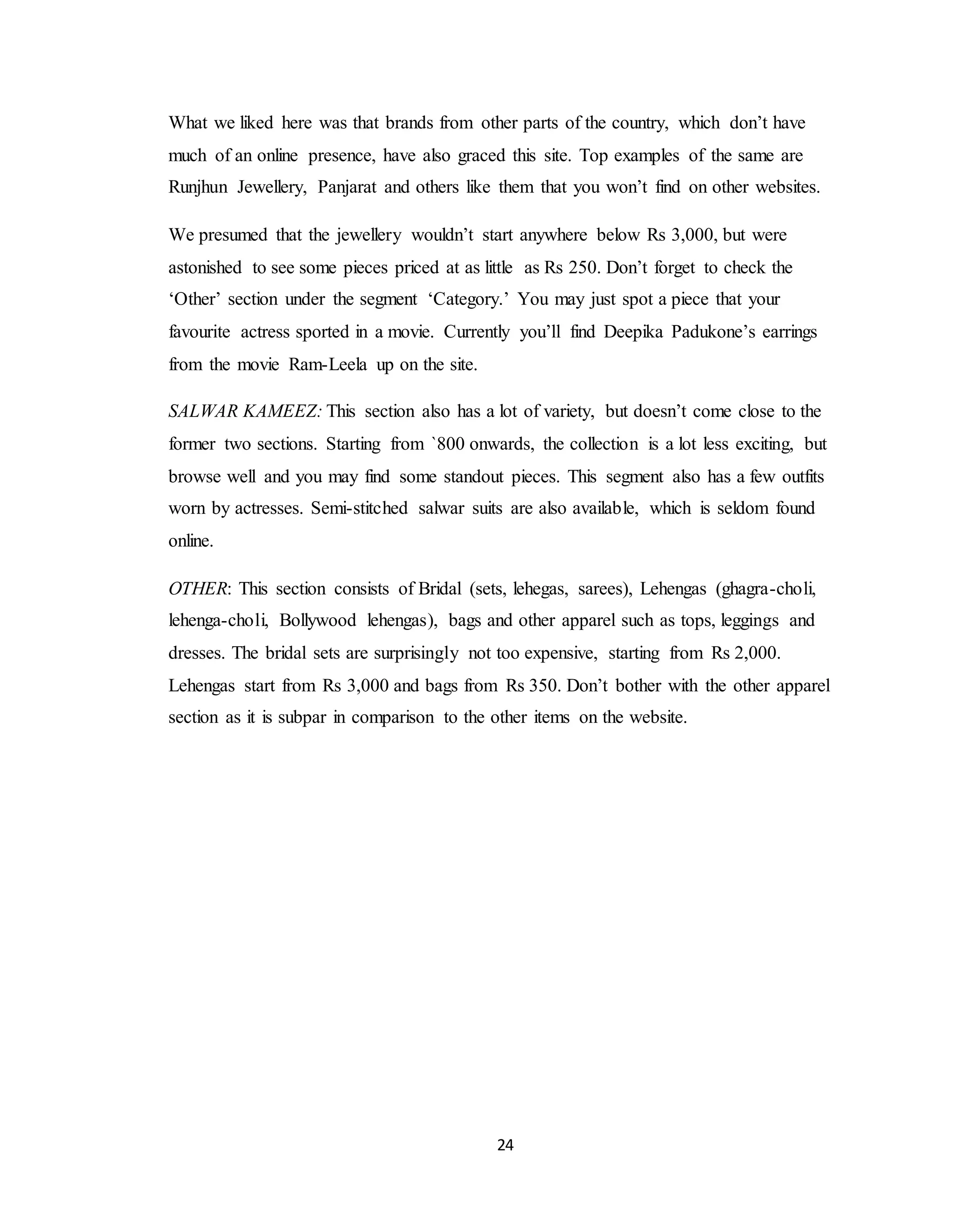 24
What we liked here was that brands from other parts of the country, which don’t have
much of an online presence, have also graced this site. Top examples of the same are
Runjhun Jewellery, Panjarat and others like them that you won’t find on other websites.
We presumed that the jewellery wouldn’t start anywhere below Rs 3,000, but were
astonished to see some pieces priced at as little as Rs 250. Don’t forget to check the
‘Other’ section under the segment ‘Category.’ You may just spot a piece that your
favourite actress sported in a movie. Currently you’ll find Deepika Padukone’s earrings
from the movie Ram-Leela up on the site.
SALWAR KAMEEZ: This section also has a lot of variety, but doesn’t come close to the
former two sections. Starting from `800 onwards, the collection is a lot less exciting, but
browse well and you may find some standout pieces. This segment also has a few outfits
worn by actresses. Semi-stitched salwar suits are also available, which is seldom found
online.
OTHER: This section consists of Bridal (sets, lehegas, sarees), Lehengas (ghagra-choli,
lehenga-choli, Bollywood lehengas), bags and other apparel such as tops, leggings and
dresses. The bridal sets are surprisingly not too expensive, starting from Rs 2,000.
Lehengas start from Rs 3,000 and bags from Rs 350. Don’t bother with the other apparel
section as it is subpar in comparison to the other items on the website.
 