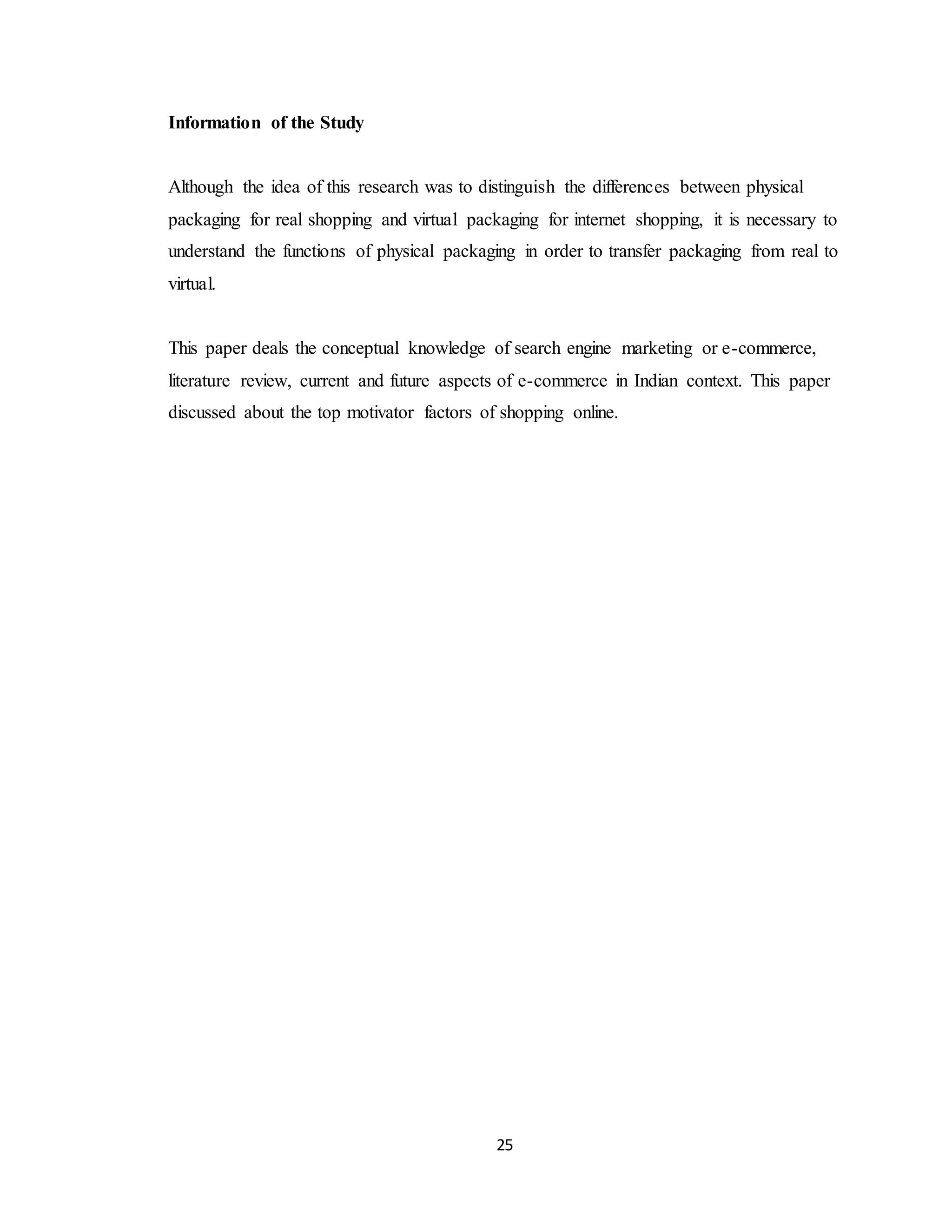 25
Information of the Study
Although the idea of this research was to distinguish the differences between physical
packaging for real shopping and virtual packaging for internet shopping, it is necessary to
understand the functions of physical packaging in order to transfer packaging from real to
virtual.
This paper deals the conceptual knowledge of search engine marketing or e-commerce,
literature review, current and future aspects of e-commerce in Indian context. This paper
discussed about the top motivator factors of shopping online.
 