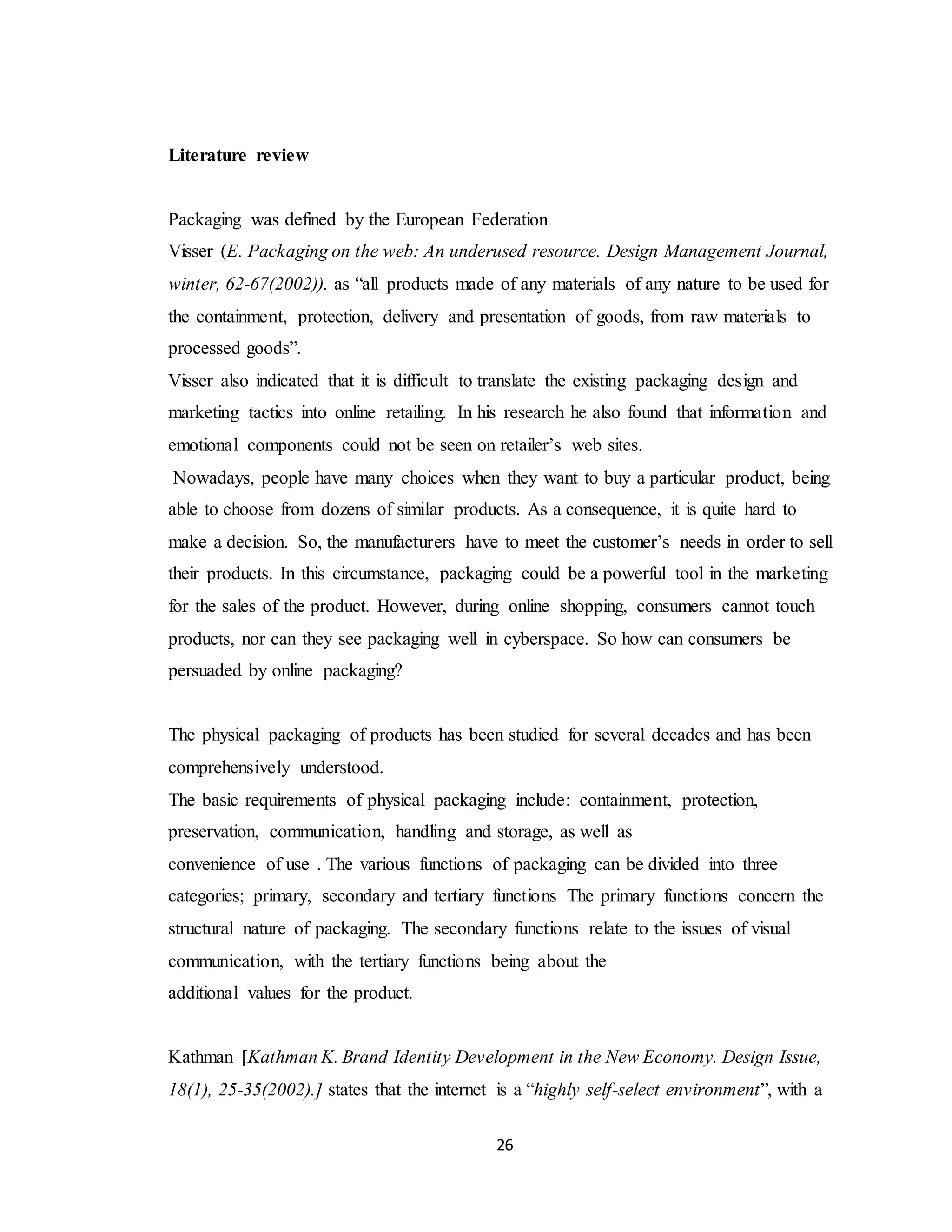 26
Literature review
Packaging was defined by the European Federation
Visser (E. Packaging on the web: An underused resource. Design Management Journal,
winter, 62-67(2002)). as “all products made of any materials of any nature to be used for
the containment, protection, delivery and presentation of goods, from raw materials to
processed goods”.
Visser also indicated that it is difficult to translate the existing packaging design and
marketing tactics into online retailing. In his research he also found that information and
emotional components could not be seen on retailer’s web sites.
Nowadays, people have many choices when they want to buy a particular product, being
able to choose from dozens of similar products. As a consequence, it is quite hard to
make a decision. So, the manufacturers have to meet the customer’s needs in order to sell
their products. In this circumstance, packaging could be a powerful tool in the marketing
for the sales of the product. However, during online shopping, consumers cannot touch
products, nor can they see packaging well in cyberspace. So how can consumers be
persuaded by online packaging?
The physical packaging of products has been studied for several decades and has been
comprehensively understood.
The basic requirements of physical packaging include: containment, protection,
preservation, communication, handling and storage, as well as
convenience of use . The various functions of packaging can be divided into three
categories; primary, secondary and tertiary functions The primary functions concern the
structural nature of packaging. The secondary functions relate to the issues of visual
communication, with the tertiary functions being about the
additional values for the product.
Kathman [Kathman K. Brand Identity Development in the New Economy. Design Issue,
18(1), 25-35(2002).] states that the internet is a “highly self-select environment”, with a
 