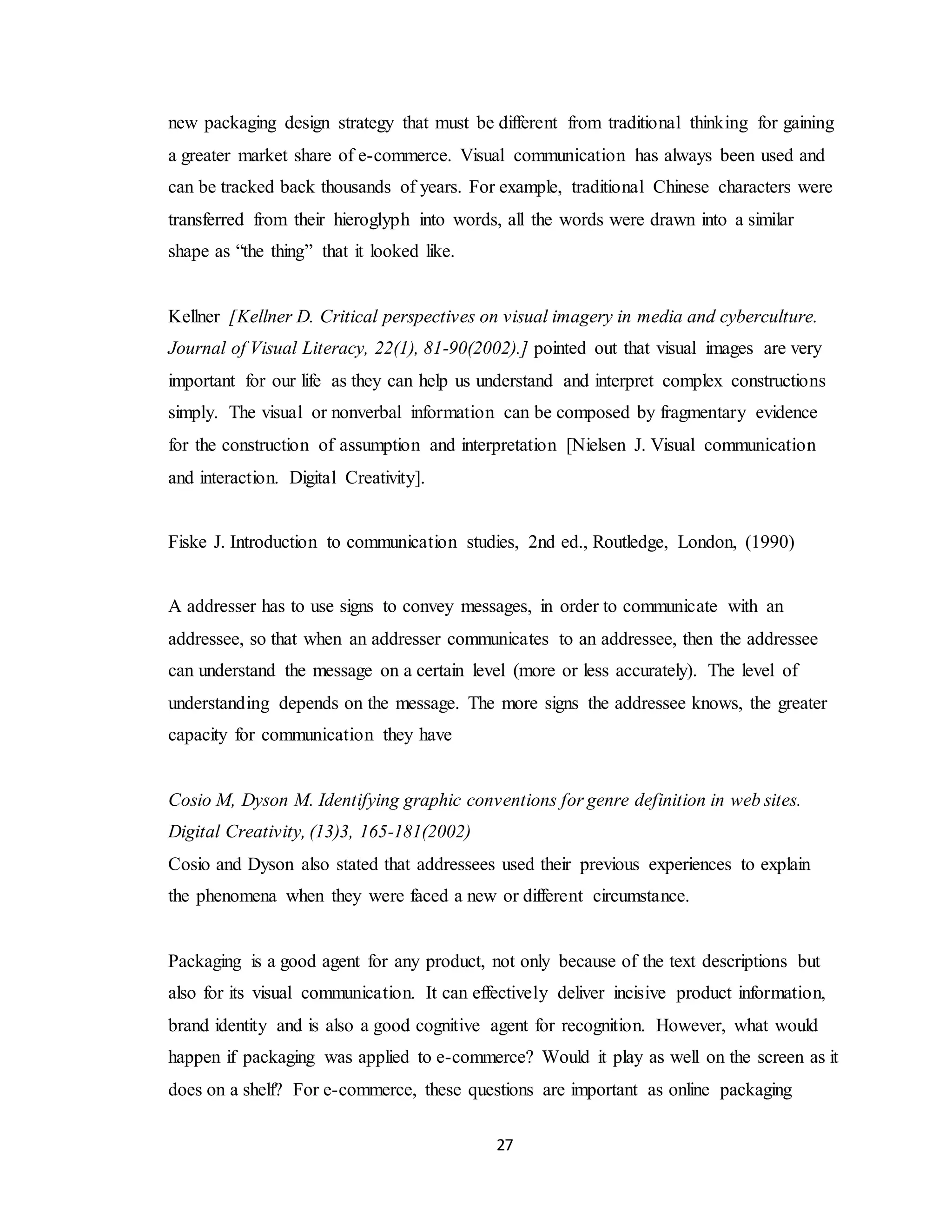 27
new packaging design strategy that must be different from traditional thinking for gaining
a greater market share of e-commerce. Visual communication has always been used and
can be tracked back thousands of years. For example, traditional Chinese characters were
transferred from their hieroglyph into words, all the words were drawn into a similar
shape as “the thing” that it looked like.
Kellner [Kellner D. Critical perspectives on visual imagery in media and cyberculture.
Journal of Visual Literacy, 22(1), 81-90(2002).] pointed out that visual images are very
important for our life as they can help us understand and interpret complex constructions
simply. The visual or nonverbal information can be composed by fragmentary evidence
for the construction of assumption and interpretation [Nielsen J. Visual communication
and interaction. Digital Creativity].
Fiske J. Introduction to communication studies, 2nd ed., Routledge, London, (1990)
A addresser has to use signs to convey messages, in order to communicate with an
addressee, so that when an addresser communicates to an addressee, then the addressee
can understand the message on a certain level (more or less accurately). The level of
understanding depends on the message. The more signs the addressee knows, the greater
capacity for communication they have
Cosio M, Dyson M. Identifying graphic conventions for genre definition in web sites.
Digital Creativity, (13)3, 165-181(2002)
Cosio and Dyson also stated that addressees used their previous experiences to explain
the phenomena when they were faced a new or different circumstance.
Packaging is a good agent for any product, not only because of the text descriptions but
also for its visual communication. It can effectively deliver incisive product information,
brand identity and is also a good cognitive agent for recognition. However, what would
happen if packaging was applied to e-commerce? Would it play as well on the screen as it
does on a shelf? For e-commerce, these questions are important as online packaging
 