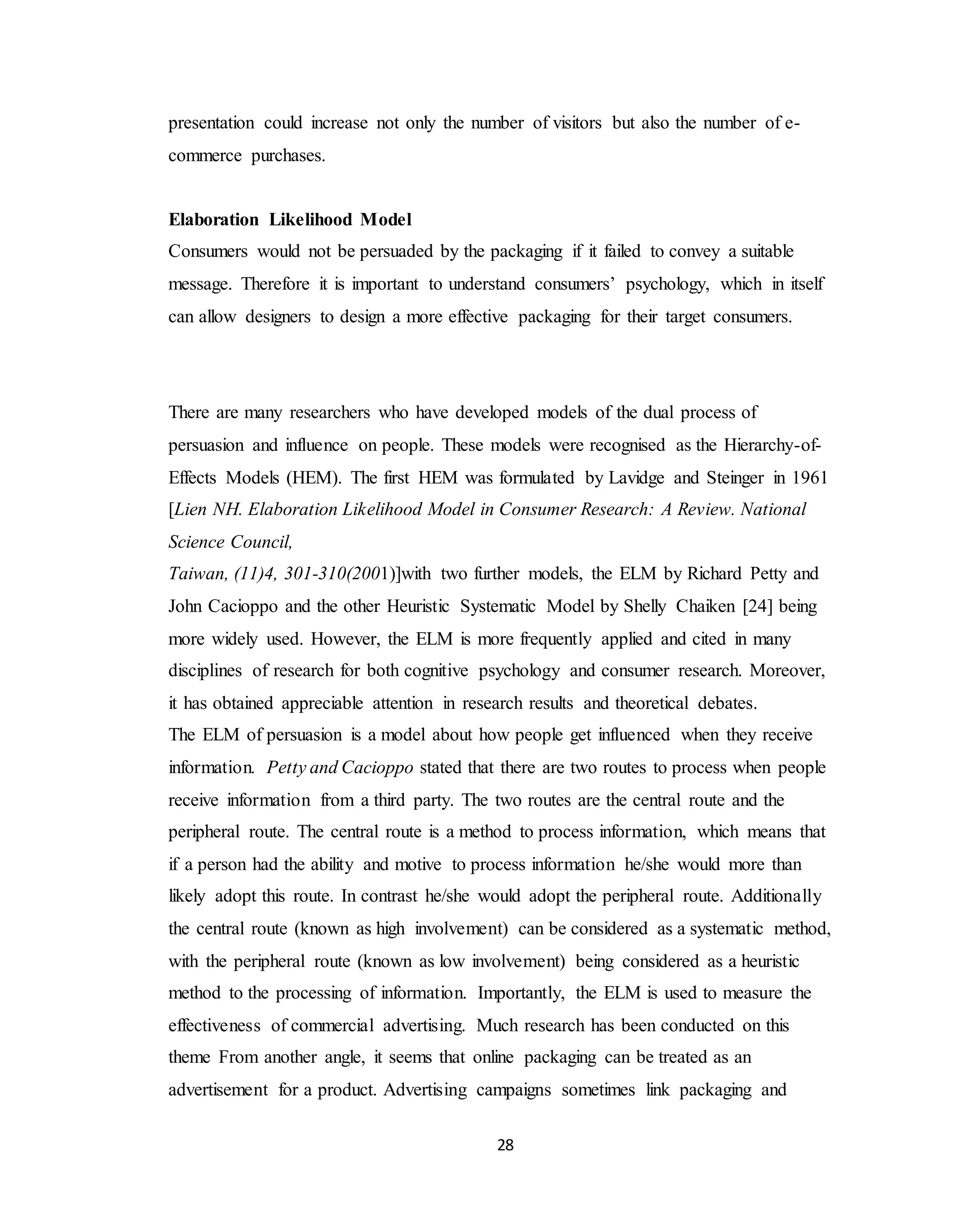 28
presentation could increase not only the number of visitors but also the number of e-
commerce purchases.
Elaboration Likelihood Model
Consumers would not be persuaded by the packaging if it failed to convey a suitable
message. Therefore it is important to understand consumers’ psychology, which in itself
can allow designers to design a more effective packaging for their target consumers.
There are many researchers who have developed models of the dual process of
persuasion and influence on people. These models were recognised as the Hierarchy-of-
Effects Models (HEM). The first HEM was formulated by Lavidge and Steinger in 1961
[Lien NH. Elaboration Likelihood Model in Consumer Research: A Review. National
Science Council,
Taiwan, (11)4, 301-310(2001)]with two further models, the ELM by Richard Petty and
John Cacioppo and the other Heuristic Systematic Model by Shelly Chaiken [24] being
more widely used. However, the ELM is more frequently applied and cited in many
disciplines of research for both cognitive psychology and consumer research. Moreover,
it has obtained appreciable attention in research results and theoretical debates.
The ELM of persuasion is a model about how people get influenced when they receive
information. Petty and Cacioppo stated that there are two routes to process when people
receive information from a third party. The two routes are the central route and the
peripheral route. The central route is a method to process information, which means that
if a person had the ability and motive to process information he/she would more than
likely adopt this route. In contrast he/she would adopt the peripheral route. Additionally
the central route (known as high involvement) can be considered as a systematic method,
with the peripheral route (known as low involvement) being considered as a heuristic
method to the processing of information. Importantly, the ELM is used to measure the
effectiveness of commercial advertising. Much research has been conducted on this
theme From another angle, it seems that online packaging can be treated as an
advertisement for a product. Advertising campaigns sometimes link packaging and
 