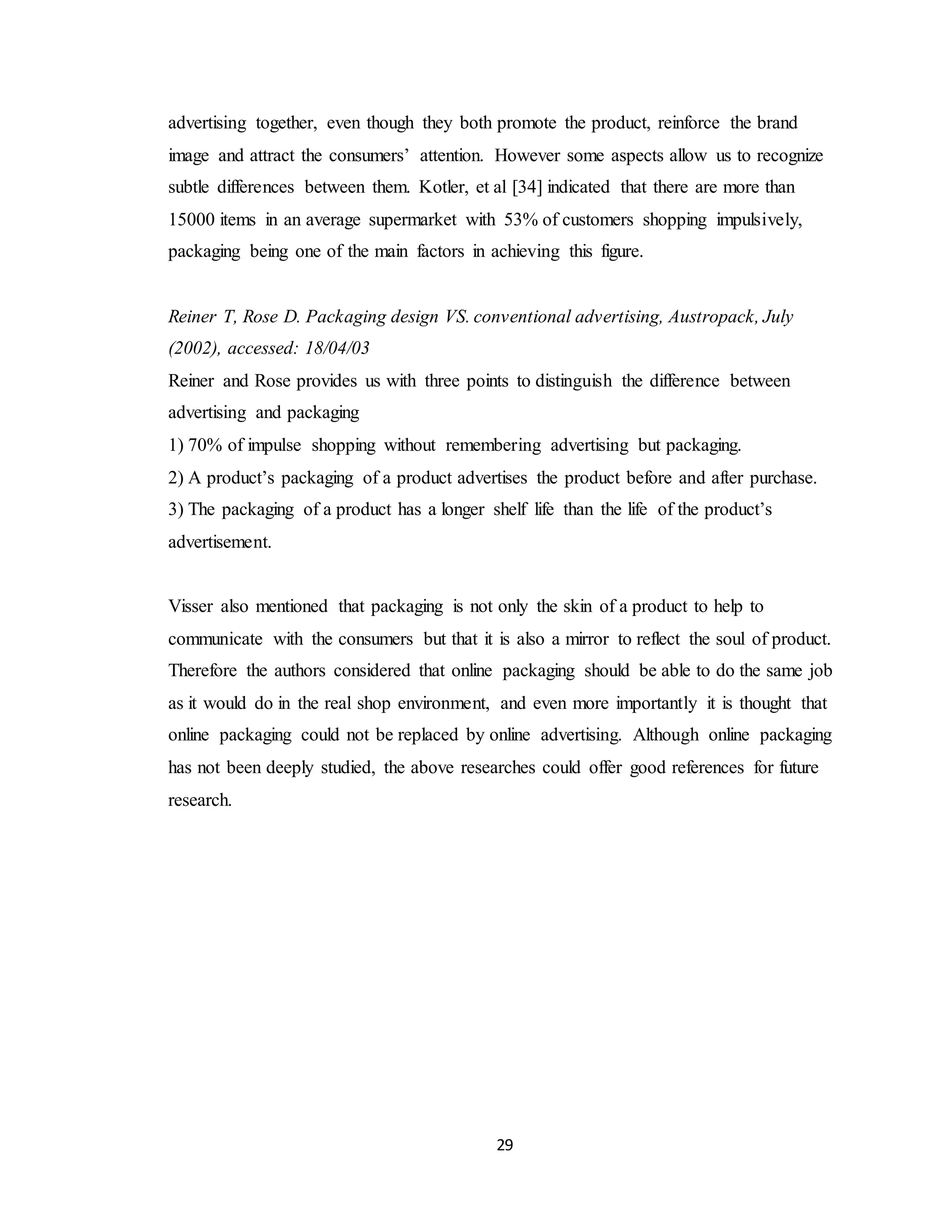 29
advertising together, even though they both promote the product, reinforce the brand
image and attract the consumers’ attention. However some aspects allow us to recognize
subtle differences between them. Kotler, et al [34] indicated that there are more than
15000 items in an average supermarket with 53% of customers shopping impulsively,
packaging being one of the main factors in achieving this figure.
Reiner T, Rose D. Packaging design VS. conventional advertising, Austropack, July
(2002), accessed: 18/04/03
Reiner and Rose provides us with three points to distinguish the difference between
advertising and packaging
1) 70% of impulse shopping without remembering advertising but packaging.
2) A product’s packaging of a product advertises the product before and after purchase.
3) The packaging of a product has a longer shelf life than the life of the product’s
advertisement.
Visser also mentioned that packaging is not only the skin of a product to help to
communicate with the consumers but that it is also a mirror to reflect the soul of product.
Therefore the authors considered that online packaging should be able to do the same job
as it would do in the real shop environment, and even more importantly it is thought that
online packaging could not be replaced by online advertising. Although online packaging
has not been deeply studied, the above researches could offer good references for future
research.
 