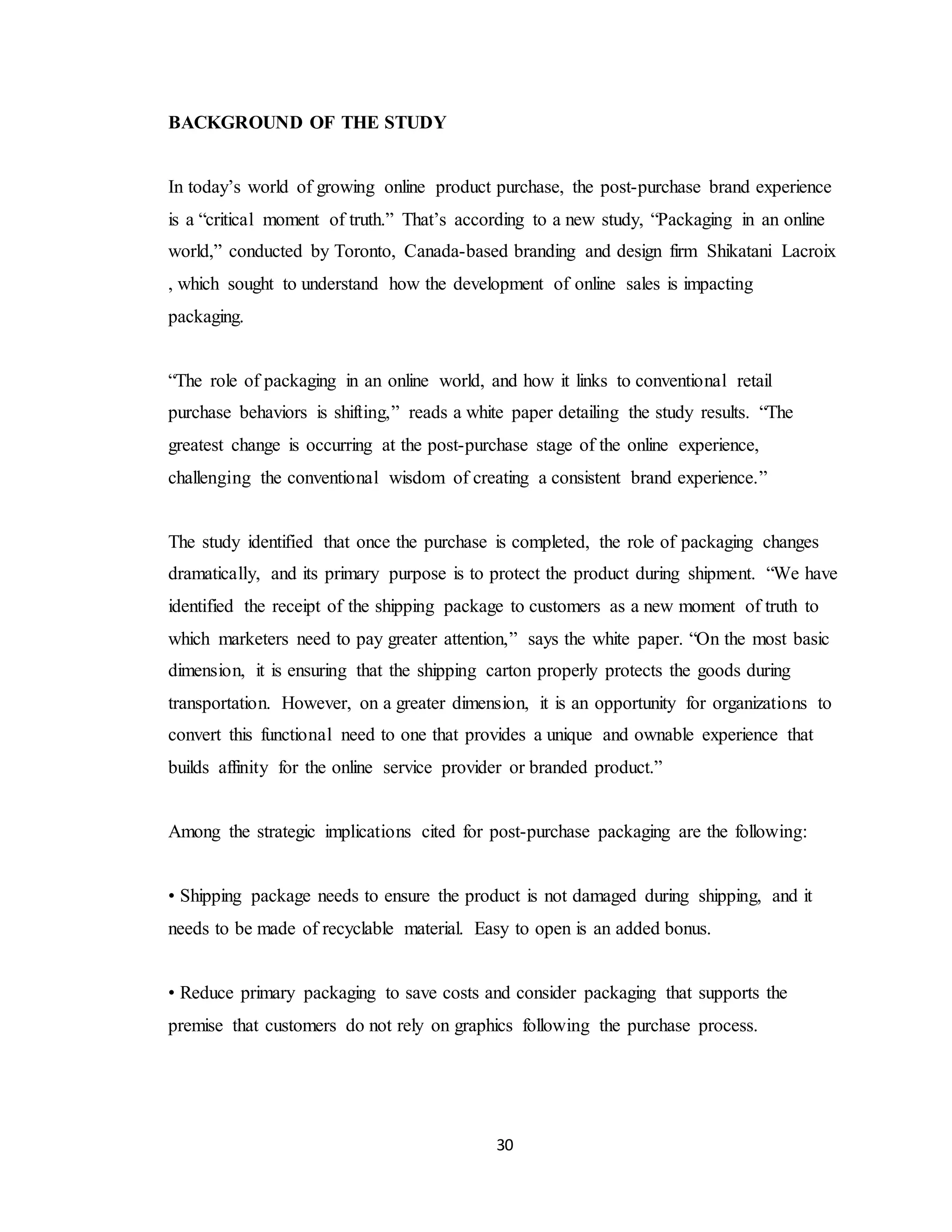 30
BACKGROUND OF THE STUDY
In today’s world of growing online product purchase, the post-purchase brand experience
is a “critical moment of truth.” That’s according to a new study, “Packaging in an online
world,” conducted by Toronto, Canada-based branding and design firm Shikatani Lacroix
, which sought to understand how the development of online sales is impacting
packaging.
“The role of packaging in an online world, and how it links to conventional retail
purchase behaviors is shifting,” reads a white paper detailing the study results. “The
greatest change is occurring at the post-purchase stage of the online experience,
challenging the conventional wisdom of creating a consistent brand experience.”
The study identified that once the purchase is completed, the role of packaging changes
dramatically, and its primary purpose is to protect the product during shipment. “We have
identified the receipt of the shipping package to customers as a new moment of truth to
which marketers need to pay greater attention,” says the white paper. “On the most basic
dimension, it is ensuring that the shipping carton properly protects the goods during
transportation. However, on a greater dimension, it is an opportunity for organizations to
convert this functional need to one that provides a unique and ownable experience that
builds affinity for the online service provider or branded product.”
Among the strategic implications cited for post-purchase packaging are the following:
• Shipping package needs to ensure the product is not damaged during shipping, and it
needs to be made of recyclable material. Easy to open is an added bonus.
• Reduce primary packaging to save costs and consider packaging that supports the
premise that customers do not rely on graphics following the purchase process.
 