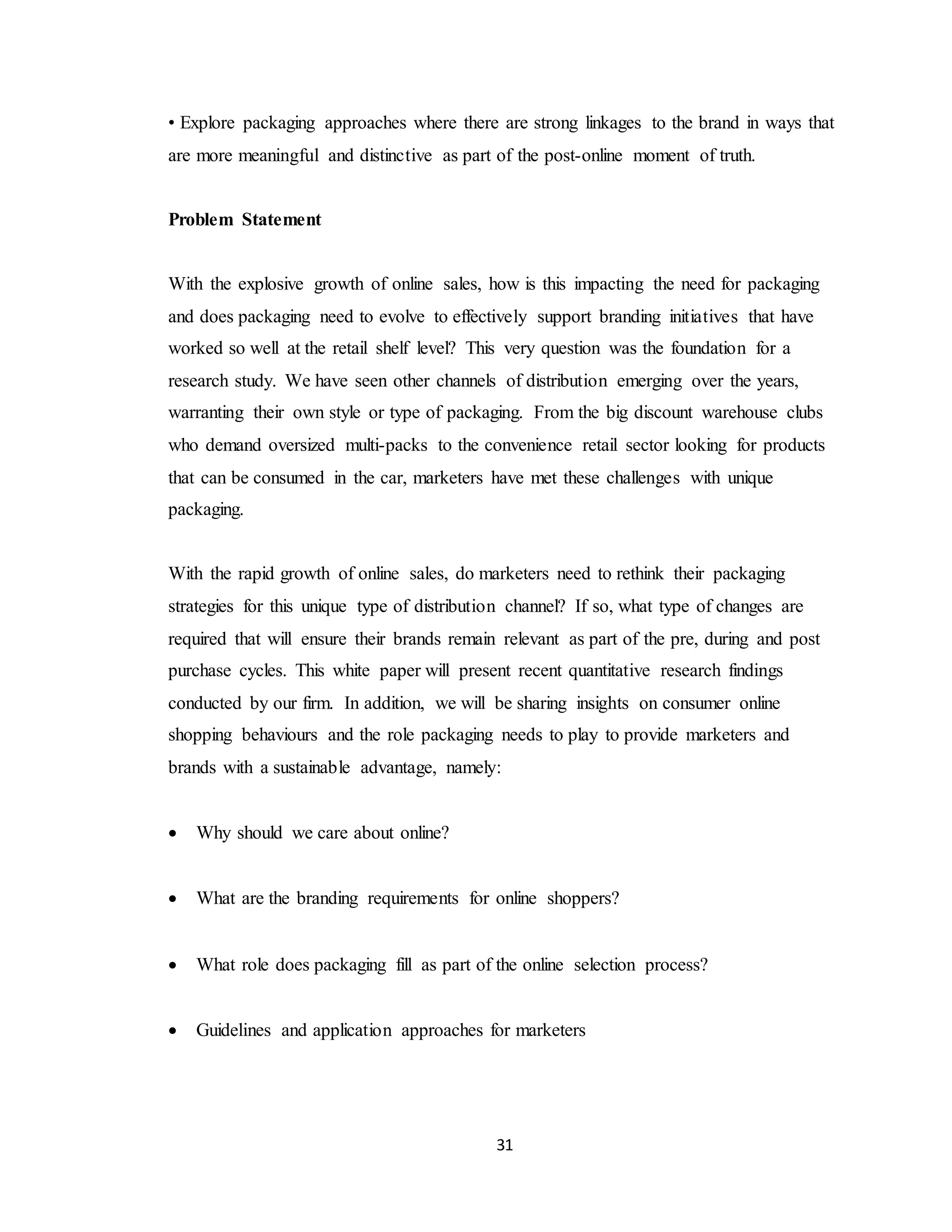 31
• Explore packaging approaches where there are strong linkages to the brand in ways that
are more meaningful and distinctive as part of the post-online moment of truth.
Problem Statement
With the explosive growth of online sales, how is this impacting the need for packaging
and does packaging need to evolve to effectively support branding initiatives that have
worked so well at the retail shelf level? This very question was the foundation for a
research study. We have seen other channels of distribution emerging over the years,
warranting their own style or type of packaging. From the big discount warehouse clubs
who demand oversized multi-packs to the convenience retail sector looking for products
that can be consumed in the car, marketers have met these challenges with unique
packaging.
With the rapid growth of online sales, do marketers need to rethink their packaging
strategies for this unique type of distribution channel? If so, what type of changes are
required that will ensure their brands remain relevant as part of the pre, during and post
purchase cycles. This white paper will present recent quantitative research findings
conducted by our firm. In addition, we will be sharing insights on consumer online
shopping behaviours and the role packaging needs to play to provide marketers and
brands with a sustainable advantage, namely:
 Why should we care about online?
 What are the branding requirements for online shoppers?
 What role does packaging fill as part of the online selection process?
 Guidelines and application approaches for marketers
 