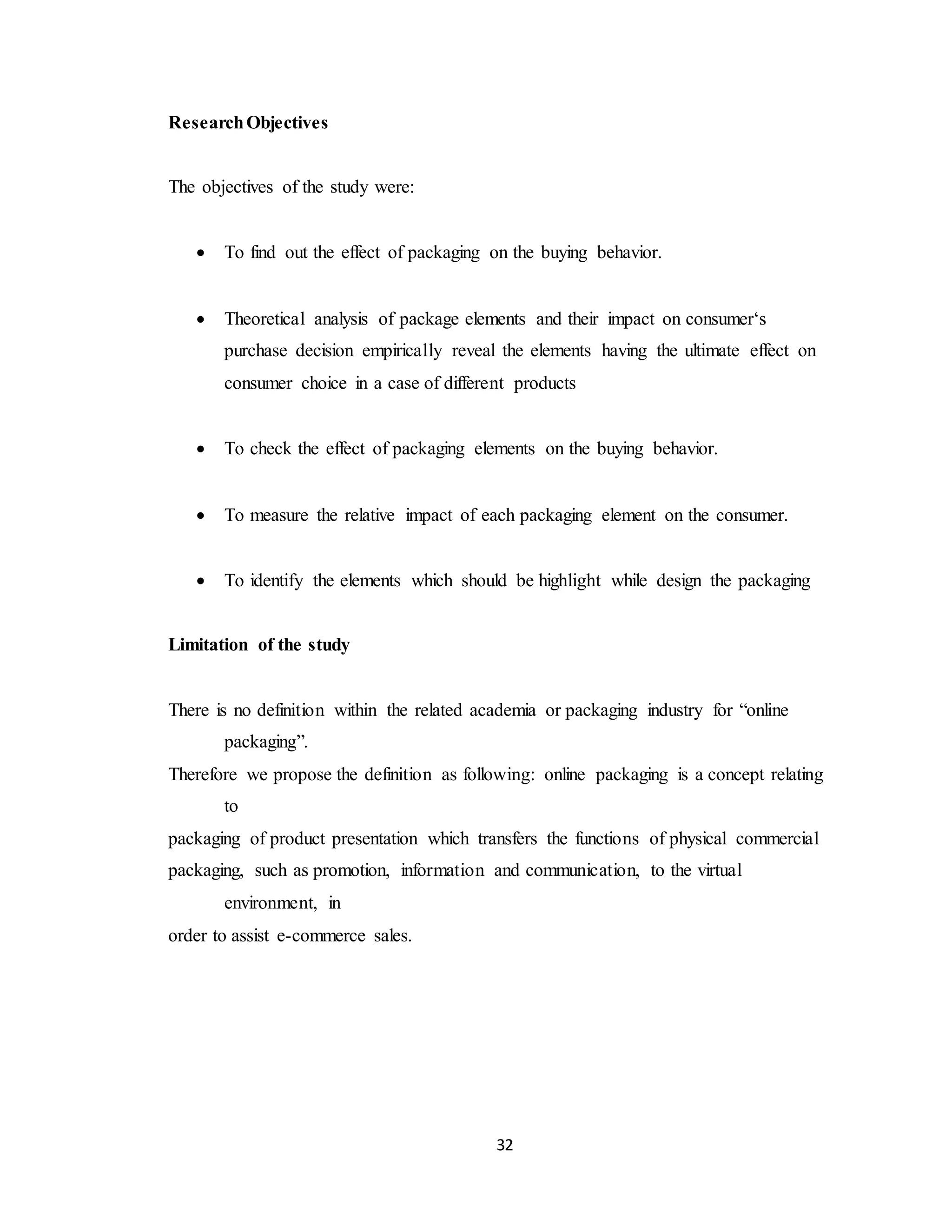32
ResearchObjectives
The objectives of the study were:
 To find out the effect of packaging on the buying behavior.
 Theoretical analysis of package elements and their impact on consumer‘s
purchase decision empirically reveal the elements having the ultimate effect on
consumer choice in a case of different products
 To check the effect of packaging elements on the buying behavior.
 To measure the relative impact of each packaging element on the consumer.
 To identify the elements which should be highlight while design the packaging
Limitation of the study
There is no definition within the related academia or packaging industry for “online
packaging”.
Therefore we propose the definition as following: online packaging is a concept relating
to
packaging of product presentation which transfers the functions of physical commercial
packaging, such as promotion, information and communication, to the virtual
environment, in
order to assist e-commerce sales.
 