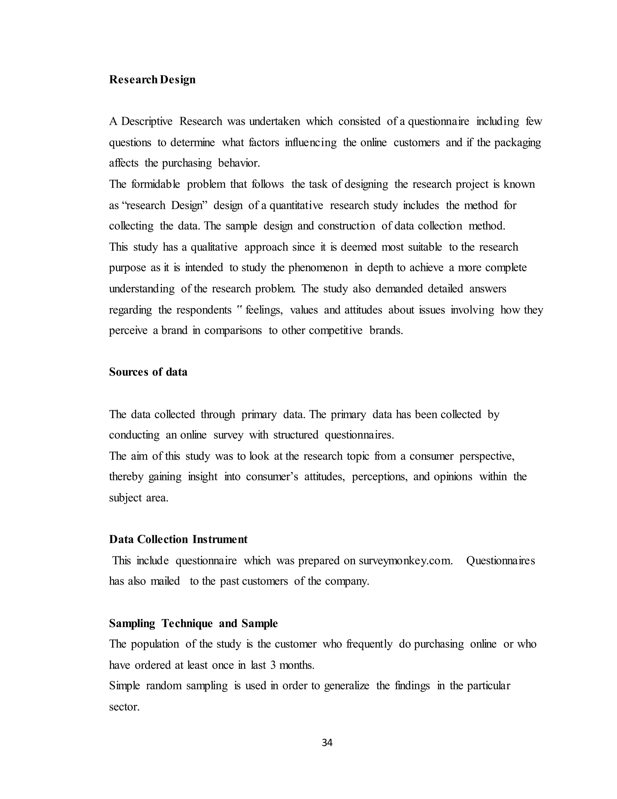 34
ResearchDesign
A Descriptive Research was undertaken which consisted of a questionnaire including few
questions to determine what factors influencing the online customers and if the packaging
affects the purchasing behavior.
The formidable problem that follows the task of designing the research project is known
as “research Design” design of a quantitative research study includes the method for
collecting the data. The sample design and construction of data collection method.
This study has a qualitative approach since it is deemed most suitable to the research
purpose as it is intended to study the phenomenon in depth to achieve a more complete
understanding of the research problem. The study also demanded detailed answers
regarding the respondents ‟ feelings, values and attitudes about issues involving how they
perceive a brand in comparisons to other competitive brands.
Sources of data
The data collected through primary data. The primary data has been collected by
conducting an online survey with structured questionnaires.
The aim of this study was to look at the research topic from a consumer perspective,
thereby gaining insight into consumer’s attitudes, perceptions, and opinions within the
subject area.
Data Collection Instrument
This include questionnaire which was prepared on surveymonkey.com. Questionnaires
has also mailed to the past customers of the company.
Sampling Technique and Sample
The population of the study is the customer who frequently do purchasing online or who
have ordered at least once in last 3 months.
Simple random sampling is used in order to generalize the findings in the particular
sector.
 