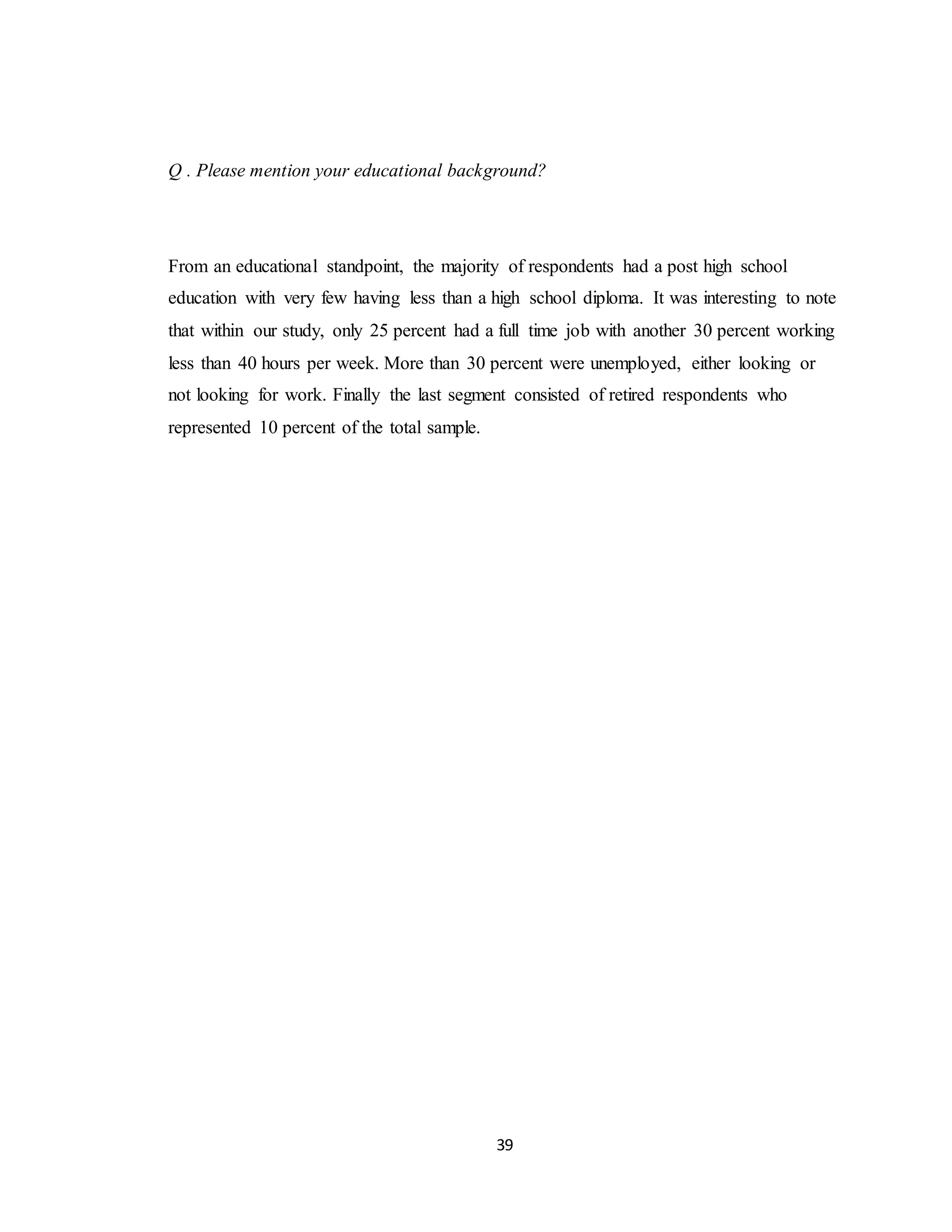 39
Q . Please mention your educational background?
From an educational standpoint, the majority of respondents had a post high school
education with very few having less than a high school diploma. It was interesting to note
that within our study, only 25 percent had a full time job with another 30 percent working
less than 40 hours per week. More than 30 percent were unemployed, either looking or
not looking for work. Finally the last segment consisted of retired respondents who
represented 10 percent of the total sample.
 