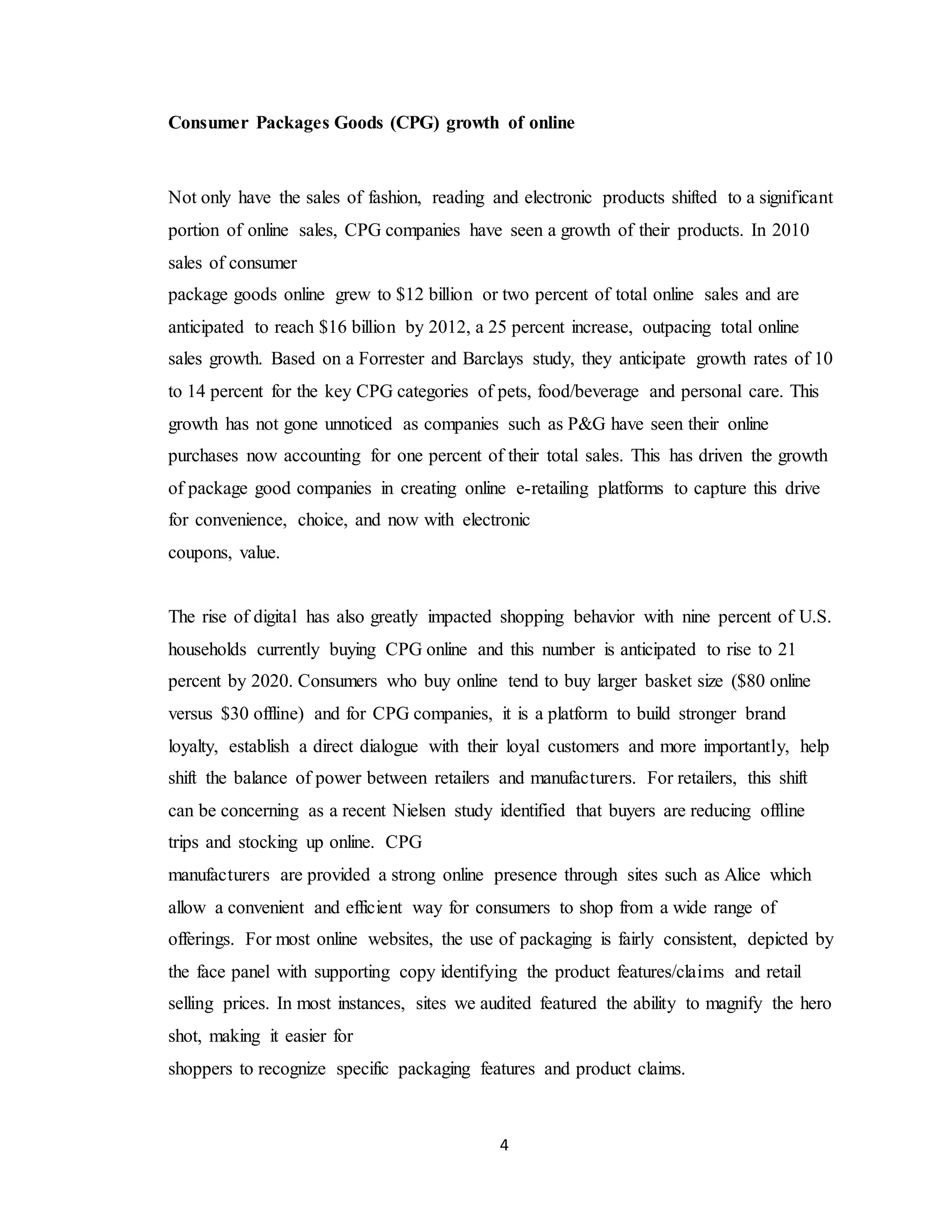 4
Consumer Packages Goods (CPG) growth of online
Not only have the sales of fashion, reading and electronic products shifted to a significant
portion of online sales, CPG companies have seen a growth of their products. In 2010
sales of consumer
package goods online grew to $12 billion or two percent of total online sales and are
anticipated to reach $16 billion by 2012, a 25 percent increase, outpacing total online
sales growth. Based on a Forrester and Barclays study, they anticipate growth rates of 10
to 14 percent for the key CPG categories of pets, food/beverage and personal care. This
growth has not gone unnoticed as companies such as P&G have seen their online
purchases now accounting for one percent of their total sales. This has driven the growth
of package good companies in creating online e-retailing platforms to capture this drive
for convenience, choice, and now with electronic
coupons, value.
The rise of digital has also greatly impacted shopping behavior with nine percent of U.S.
households currently buying CPG online and this number is anticipated to rise to 21
percent by 2020. Consumers who buy online tend to buy larger basket size ($80 online
versus $30 offline) and for CPG companies, it is a platform to build stronger brand
loyalty, establish a direct dialogue with their loyal customers and more importantly, help
shift the balance of power between retailers and manufacturers. For retailers, this shift
can be concerning as a recent Nielsen study identified that buyers are reducing offline
trips and stocking up online. CPG
manufacturers are provided a strong online presence through sites such as Alice which
allow a convenient and efficient way for consumers to shop from a wide range of
offerings. For most online websites, the use of packaging is fairly consistent, depicted by
the face panel with supporting copy identifying the product features/claims and retail
selling prices. In most instances, sites we audited featured the ability to magnify the hero
shot, making it easier for
shoppers to recognize specific packaging features and product claims.
 