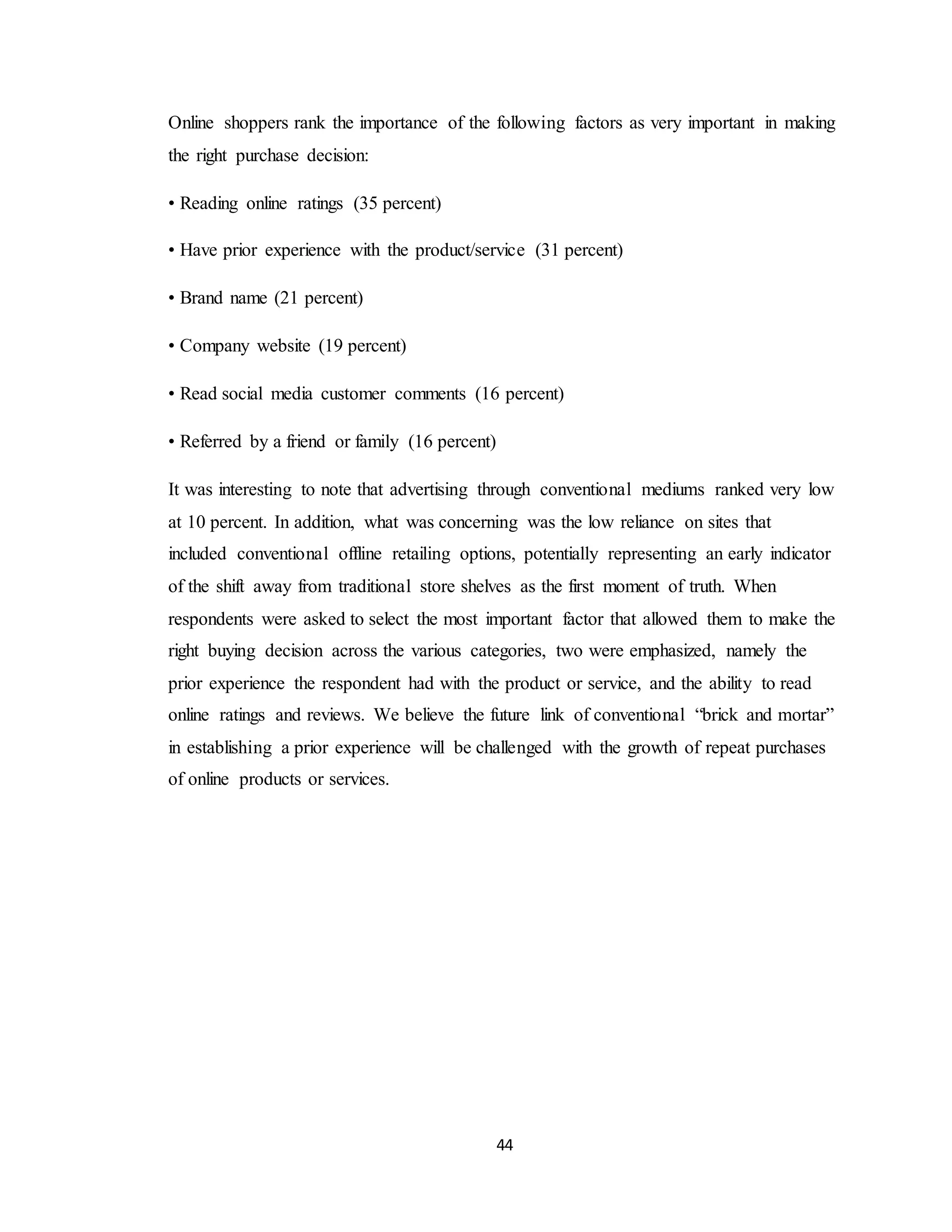 44
Online shoppers rank the importance of the following factors as very important in making
the right purchase decision:
• Reading online ratings (35 percent)
• Have prior experience with the product/service (31 percent)
• Brand name (21 percent)
• Company website (19 percent)
• Read social media customer comments (16 percent)
• Referred by a friend or family (16 percent)
It was interesting to note that advertising through conventional mediums ranked very low
at 10 percent. In addition, what was concerning was the low reliance on sites that
included conventional offline retailing options, potentially representing an early indicator
of the shift away from traditional store shelves as the first moment of truth. When
respondents were asked to select the most important factor that allowed them to make the
right buying decision across the various categories, two were emphasized, namely the
prior experience the respondent had with the product or service, and the ability to read
online ratings and reviews. We believe the future link of conventional “brick and mortar”
in establishing a prior experience will be challenged with the growth of repeat purchases
of online products or services.
 