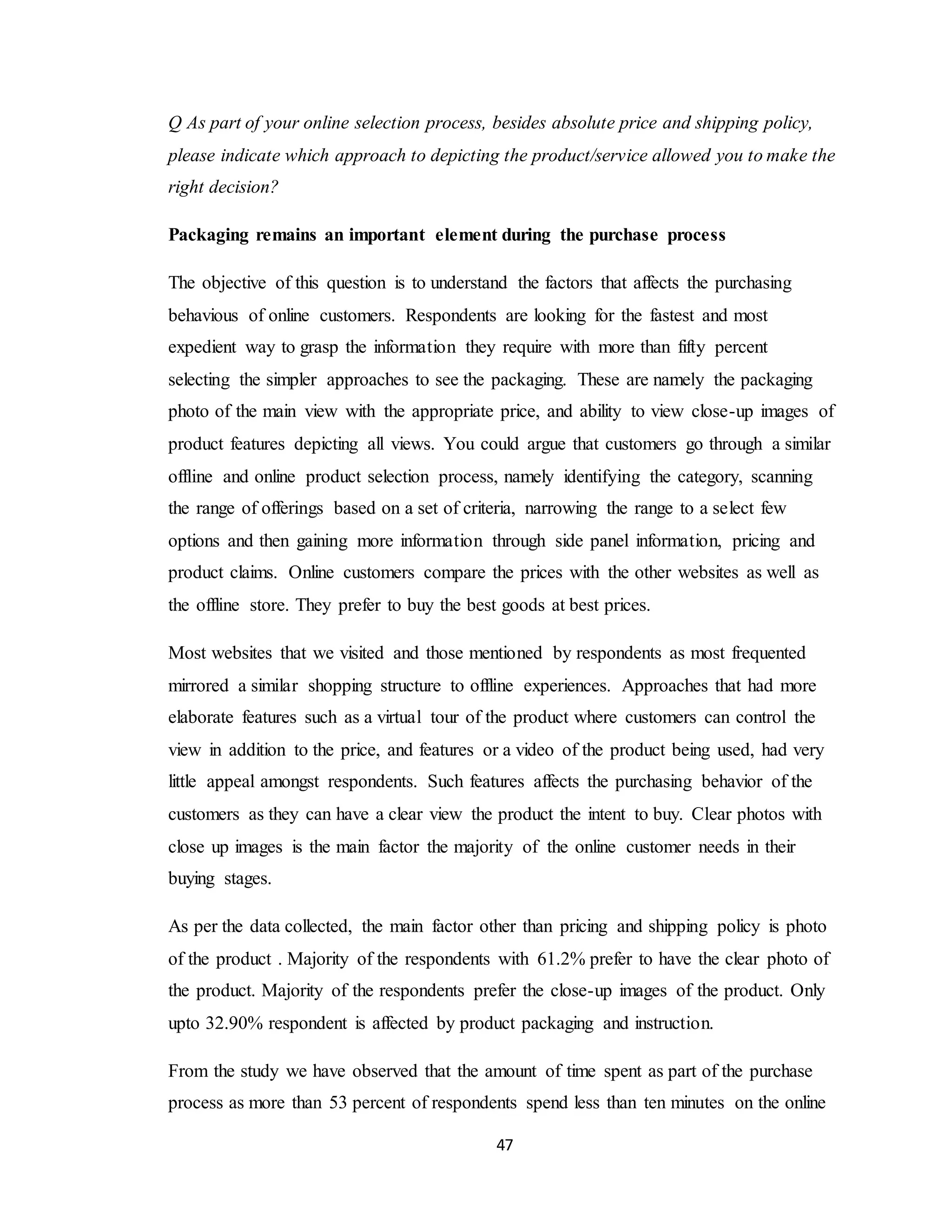 47
Q As part of your online selection process, besides absolute price and shipping policy,
please indicate which approach to depicting the product/service allowed you to make the
right decision?
Packaging remains an important element during the purchase process
The objective of this question is to understand the factors that affects the purchasing
behavious of online customers. Respondents are looking for the fastest and most
expedient way to grasp the information they require with more than fifty percent
selecting the simpler approaches to see the packaging. These are namely the packaging
photo of the main view with the appropriate price, and ability to view close-up images of
product features depicting all views. You could argue that customers go through a similar
offline and online product selection process, namely identifying the category, scanning
the range of offerings based on a set of criteria, narrowing the range to a select few
options and then gaining more information through side panel information, pricing and
product claims. Online customers compare the prices with the other websites as well as
the offline store. They prefer to buy the best goods at best prices.
Most websites that we visited and those mentioned by respondents as most frequented
mirrored a similar shopping structure to offline experiences. Approaches that had more
elaborate features such as a virtual tour of the product where customers can control the
view in addition to the price, and features or a video of the product being used, had very
little appeal amongst respondents. Such features affects the purchasing behavior of the
customers as they can have a clear view the product the intent to buy. Clear photos with
close up images is the main factor the majority of the online customer needs in their
buying stages.
As per the data collected, the main factor other than pricing and shipping policy is photo
of the product . Majority of the respondents with 61.2% prefer to have the clear photo of
the product. Majority of the respondents prefer the close-up images of the product. Only
upto 32.90% respondent is affected by product packaging and instruction.
From the study we have observed that the amount of time spent as part of the purchase
process as more than 53 percent of respondents spend less than ten minutes on the online
 
