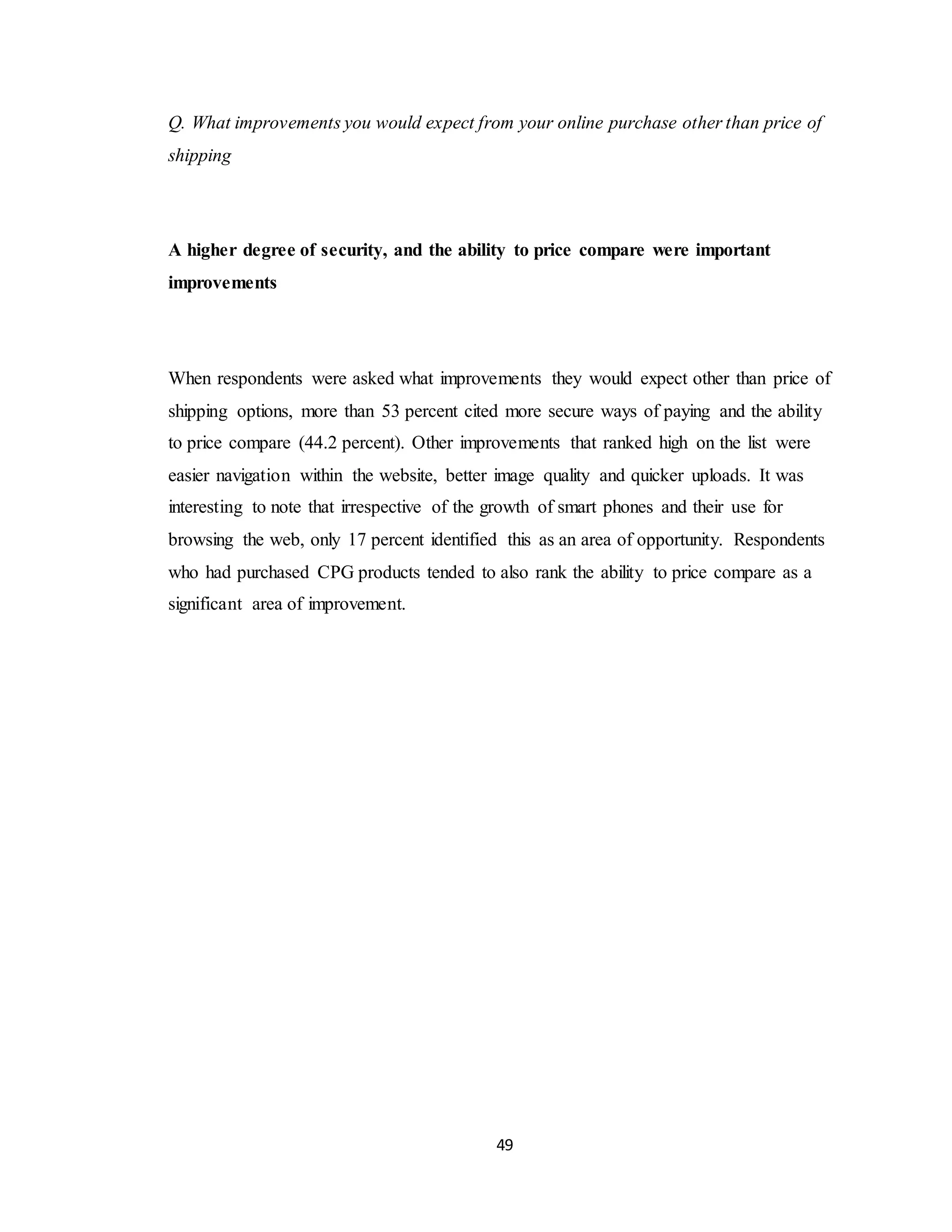 49
Q. What improvements you would expect from your online purchase other than price of
shipping
A higher degree of security, and the ability to price compare were important
improvements
When respondents were asked what improvements they would expect other than price of
shipping options, more than 53 percent cited more secure ways of paying and the ability
to price compare (44.2 percent). Other improvements that ranked high on the list were
easier navigation within the website, better image quality and quicker uploads. It was
interesting to note that irrespective of the growth of smart phones and their use for
browsing the web, only 17 percent identified this as an area of opportunity. Respondents
who had purchased CPG products tended to also rank the ability to price compare as a
significant area of improvement.
 