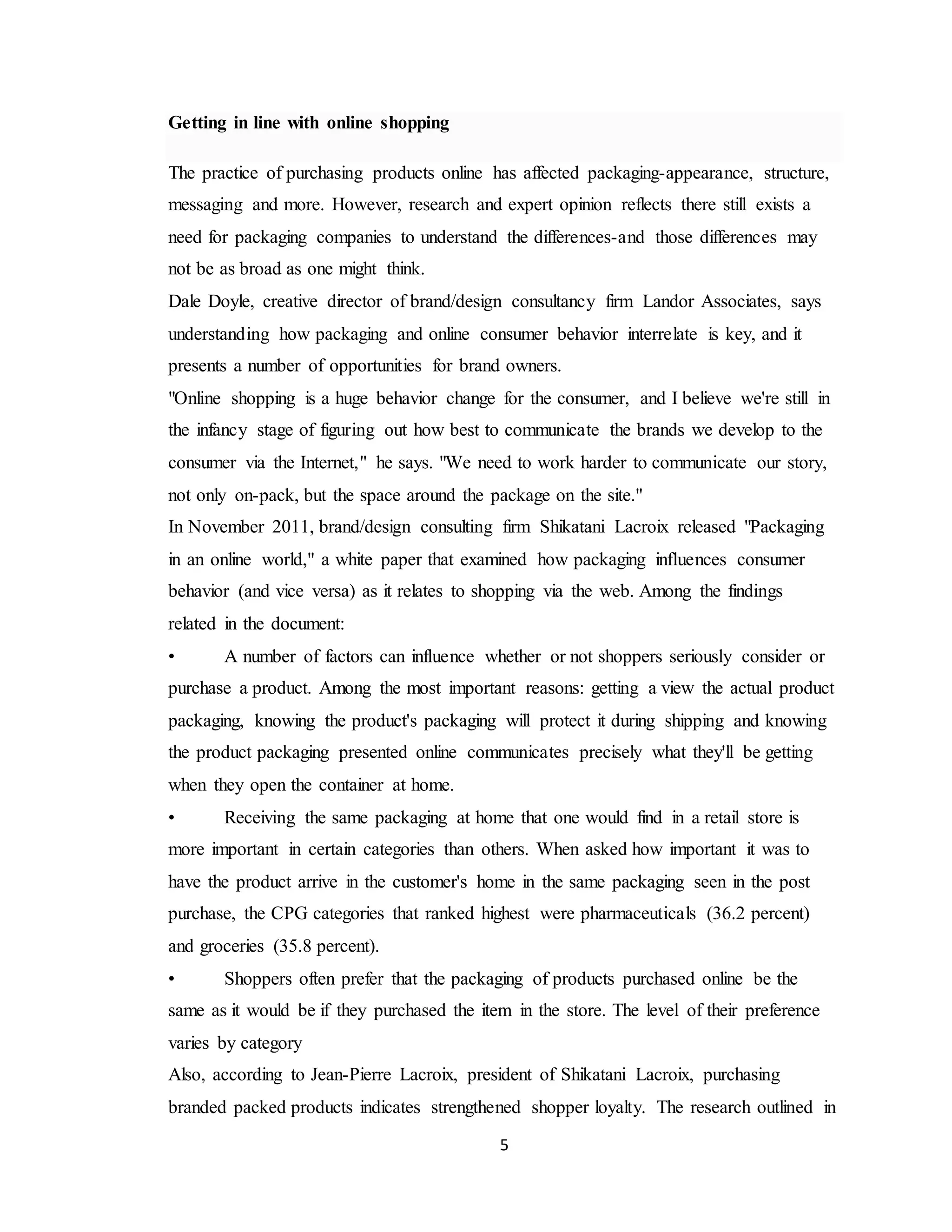5
Getting in line with online shopping
The practice of purchasing products online has affected packaging-appearance, structure,
messaging and more. However, research and expert opinion reflects there still exists a
need for packaging companies to understand the differences-and those differences may
not be as broad as one might think.
Dale Doyle, creative director of brand/design consultancy firm Landor Associates, says
understanding how packaging and online consumer behavior interrelate is key, and it
presents a number of opportunities for brand owners.
"Online shopping is a huge behavior change for the consumer, and I believe we're still in
the infancy stage of figuring out how best to communicate the brands we develop to the
consumer via the Internet," he says. "We need to work harder to communicate our story,
not only on-pack, but the space around the package on the site."
In November 2011, brand/design consulting firm Shikatani Lacroix released "Packaging
in an online world," a white paper that examined how packaging influences consumer
behavior (and vice versa) as it relates to shopping via the web. Among the findings
related in the document:
• A number of factors can influence whether or not shoppers seriously consider or
purchase a product. Among the most important reasons: getting a view the actual product
packaging, knowing the product's packaging will protect it during shipping and knowing
the product packaging presented online communicates precisely what they'll be getting
when they open the container at home.
• Receiving the same packaging at home that one would find in a retail store is
more important in certain categories than others. When asked how important it was to
have the product arrive in the customer's home in the same packaging seen in the post
purchase, the CPG categories that ranked highest were pharmaceuticals (36.2 percent)
and groceries (35.8 percent).
• Shoppers often prefer that the packaging of products purchased online be the
same as it would be if they purchased the item in the store. The level of their preference
varies by category
Also, according to Jean-Pierre Lacroix, president of Shikatani Lacroix, purchasing
branded packed products indicates strengthened shopper loyalty. The research outlined in
 