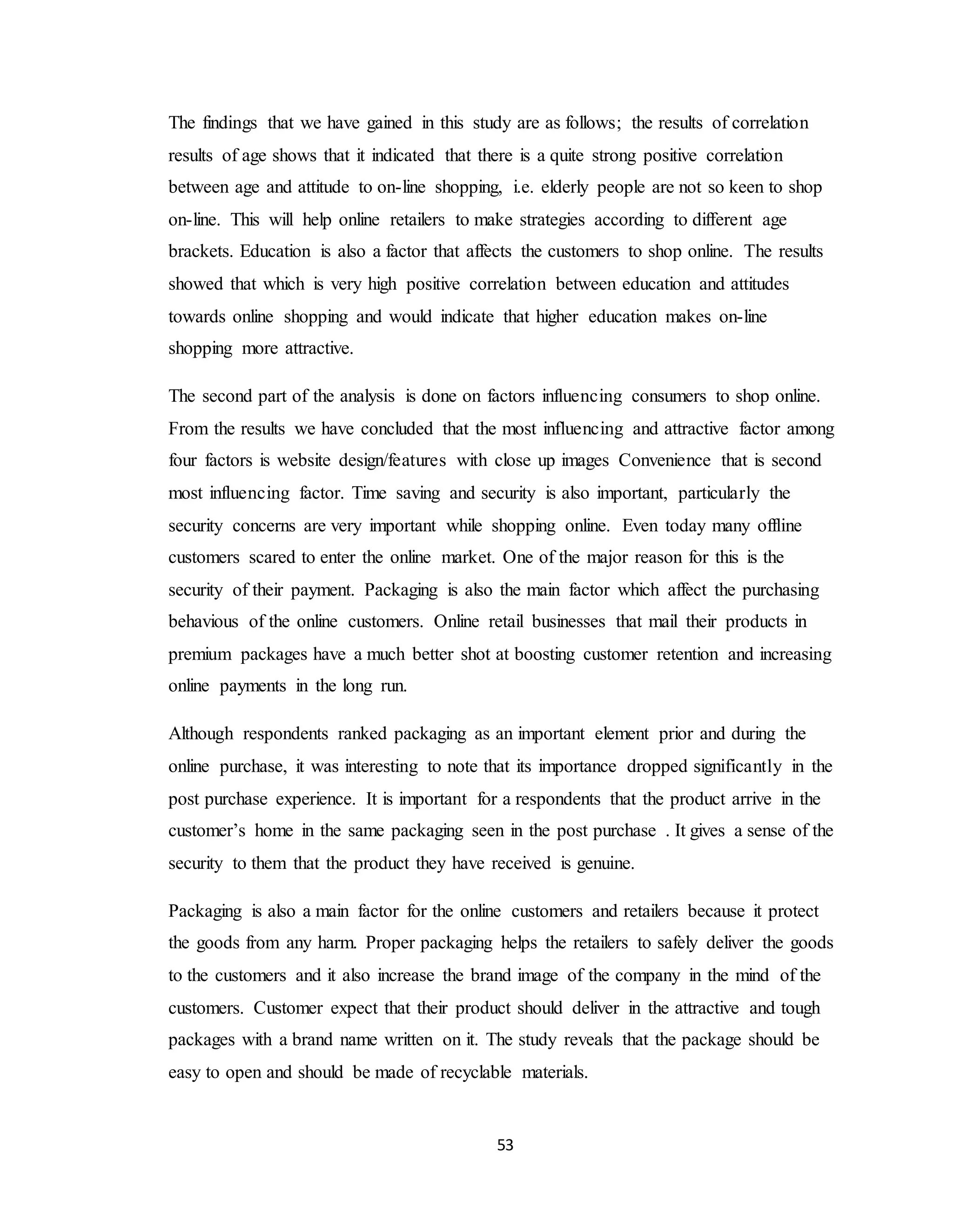 53
The findings that we have gained in this study are as follows; the results of correlation
results of age shows that it indicated that there is a quite strong positive correlation
between age and attitude to on-line shopping, i.e. elderly people are not so keen to shop
on-line. This will help online retailers to make strategies according to different age
brackets. Education is also a factor that affects the customers to shop online. The results
showed that which is very high positive correlation between education and attitudes
towards online shopping and would indicate that higher education makes on-line
shopping more attractive.
The second part of the analysis is done on factors influencing consumers to shop online.
From the results we have concluded that the most influencing and attractive factor among
four factors is website design/features with close up images Convenience that is second
most influencing factor. Time saving and security is also important, particularly the
security concerns are very important while shopping online. Even today many offline
customers scared to enter the online market. One of the major reason for this is the
security of their payment. Packaging is also the main factor which affect the purchasing
behavious of the online customers. Online retail businesses that mail their products in
premium packages have a much better shot at boosting customer retention and increasing
online payments in the long run.
Although respondents ranked packaging as an important element prior and during the
online purchase, it was interesting to note that its importance dropped significantly in the
post purchase experience. It is important for a respondents that the product arrive in the
customer’s home in the same packaging seen in the post purchase . It gives a sense of the
security to them that the product they have received is genuine.
Packaging is also a main factor for the online customers and retailers because it protect
the goods from any harm. Proper packaging helps the retailers to safely deliver the goods
to the customers and it also increase the brand image of the company in the mind of the
customers. Customer expect that their product should deliver in the attractive and tough
packages with a brand name written on it. The study reveals that the package should be
easy to open and should be made of recyclable materials.
 