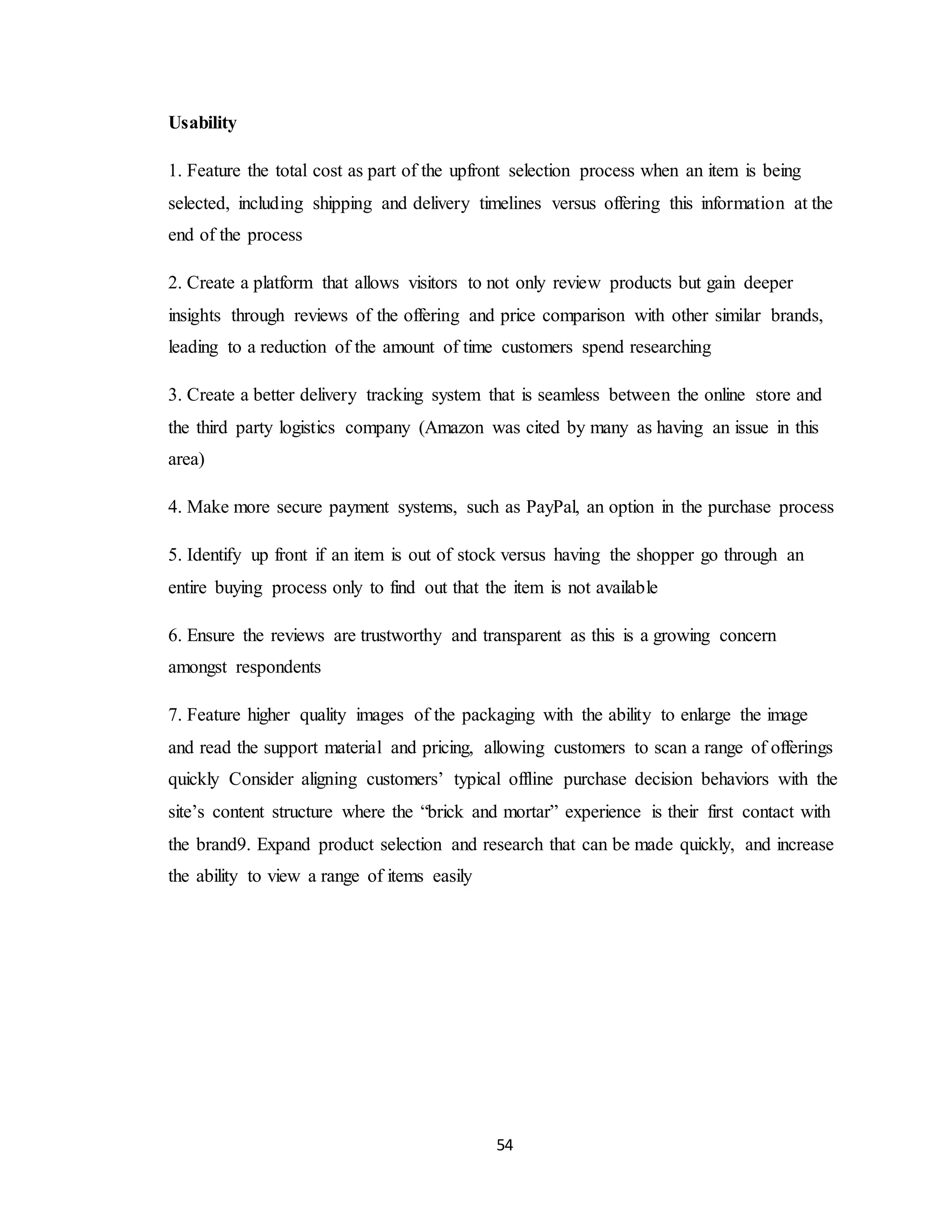 54
Usability
1. Feature the total cost as part of the upfront selection process when an item is being
selected, including shipping and delivery timelines versus offering this information at the
end of the process
2. Create a platform that allows visitors to not only review products but gain deeper
insights through reviews of the offering and price comparison with other similar brands,
leading to a reduction of the amount of time customers spend researching
3. Create a better delivery tracking system that is seamless between the online store and
the third party logistics company (Amazon was cited by many as having an issue in this
area)
4. Make more secure payment systems, such as PayPal, an option in the purchase process
5. Identify up front if an item is out of stock versus having the shopper go through an
entire buying process only to find out that the item is not available
6. Ensure the reviews are trustworthy and transparent as this is a growing concern
amongst respondents
7. Feature higher quality images of the packaging with the ability to enlarge the image
and read the support material and pricing, allowing customers to scan a range of offerings
quickly Consider aligning customers’ typical offline purchase decision behaviors with the
site’s content structure where the “brick and mortar” experience is their first contact with
the brand9. Expand product selection and research that can be made quickly, and increase
the ability to view a range of items easily
 