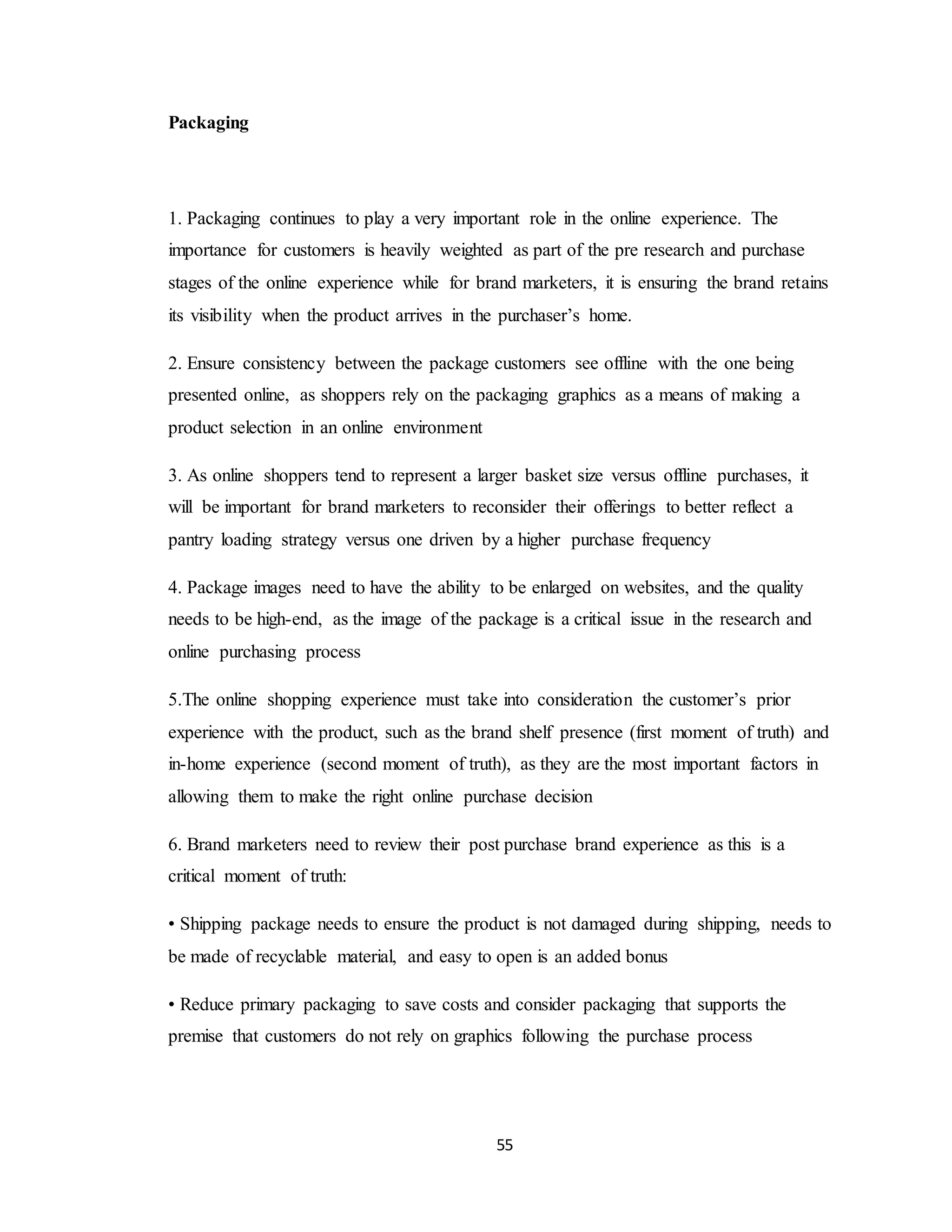 55
Packaging
1. Packaging continues to play a very important role in the online experience. The
importance for customers is heavily weighted as part of the pre research and purchase
stages of the online experience while for brand marketers, it is ensuring the brand retains
its visibility when the product arrives in the purchaser’s home.
2. Ensure consistency between the package customers see offline with the one being
presented online, as shoppers rely on the packaging graphics as a means of making a
product selection in an online environment
3. As online shoppers tend to represent a larger basket size versus offline purchases, it
will be important for brand marketers to reconsider their offerings to better reflect a
pantry loading strategy versus one driven by a higher purchase frequency
4. Package images need to have the ability to be enlarged on websites, and the quality
needs to be high-end, as the image of the package is a critical issue in the research and
online purchasing process
5.The online shopping experience must take into consideration the customer’s prior
experience with the product, such as the brand shelf presence (first moment of truth) and
in-home experience (second moment of truth), as they are the most important factors in
allowing them to make the right online purchase decision
6. Brand marketers need to review their post purchase brand experience as this is a
critical moment of truth:
• Shipping package needs to ensure the product is not damaged during shipping, needs to
be made of recyclable material, and easy to open is an added bonus
• Reduce primary packaging to save costs and consider packaging that supports the
premise that customers do not rely on graphics following the purchase process
 