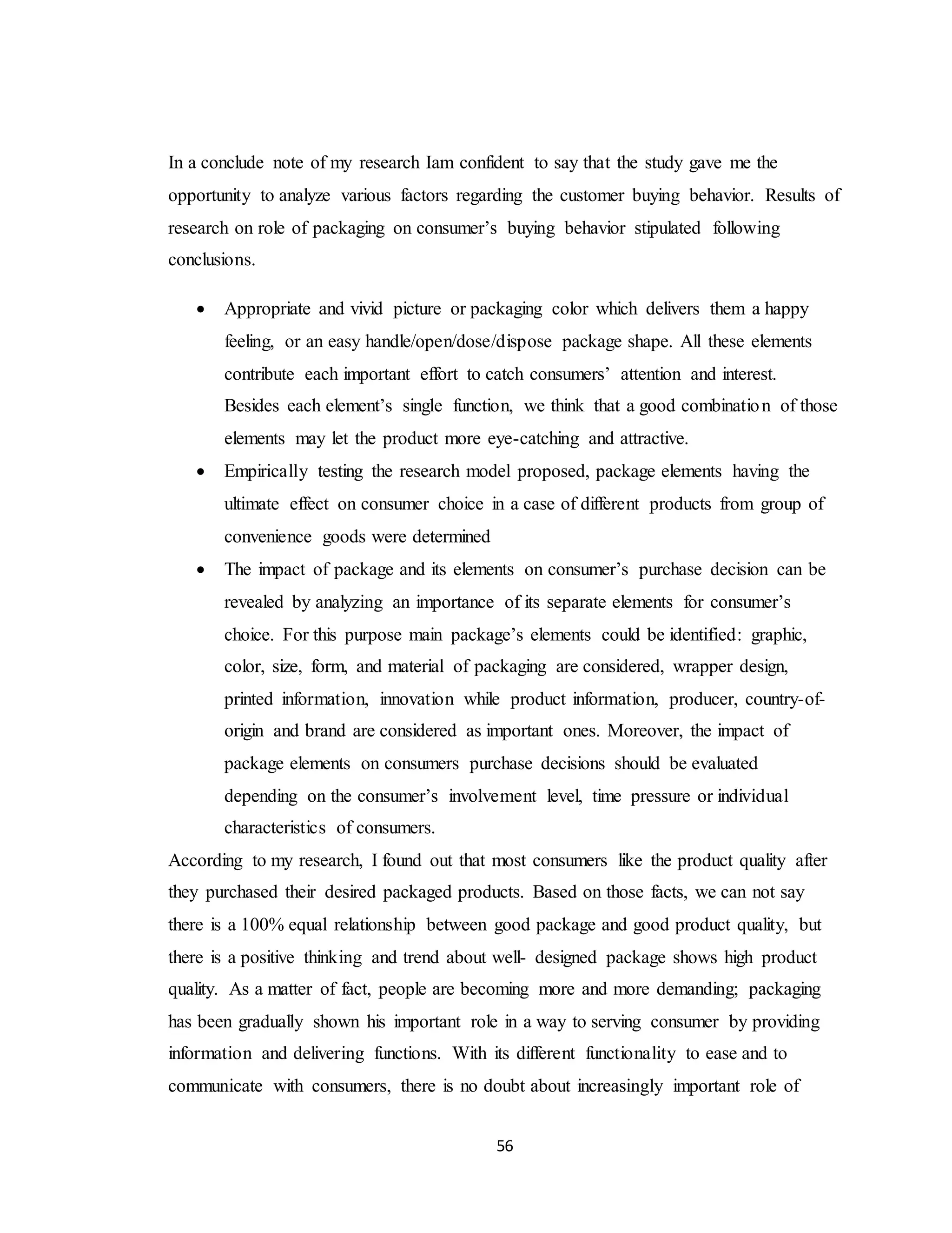 56
In a conclude note of my research Iam confident to say that the study gave me the
opportunity to analyze various factors regarding the customer buying behavior. Results of
research on role of packaging on consumer’s buying behavior stipulated following
conclusions.
 Appropriate and vivid picture or packaging color which delivers them a happy
feeling, or an easy handle/open/dose/dispose package shape. All these elements
contribute each important effort to catch consumers’ attention and interest.
Besides each element’s single function, we think that a good combination of those
elements may let the product more eye-catching and attractive.
 Empirically testing the research model proposed, package elements having the
ultimate effect on consumer choice in a case of different products from group of
convenience goods were determined
 The impact of package and its elements on consumer’s purchase decision can be
revealed by analyzing an importance of its separate elements for consumer’s
choice. For this purpose main package’s elements could be identified: graphic,
color, size, form, and material of packaging are considered, wrapper design,
printed information, innovation while product information, producer, country-of-
origin and brand are considered as important ones. Moreover, the impact of
package elements on consumers purchase decisions should be evaluated
depending on the consumer’s involvement level, time pressure or individual
characteristics of consumers.
According to my research, I found out that most consumers like the product quality after
they purchased their desired packaged products. Based on those facts, we can not say
there is a 100% equal relationship between good package and good product quality, but
there is a positive thinking and trend about well- designed package shows high product
quality. As a matter of fact, people are becoming more and more demanding; packaging
has been gradually shown his important role in a way to serving consumer by providing
information and delivering functions. With its different functionality to ease and to
communicate with consumers, there is no doubt about increasingly important role of
 