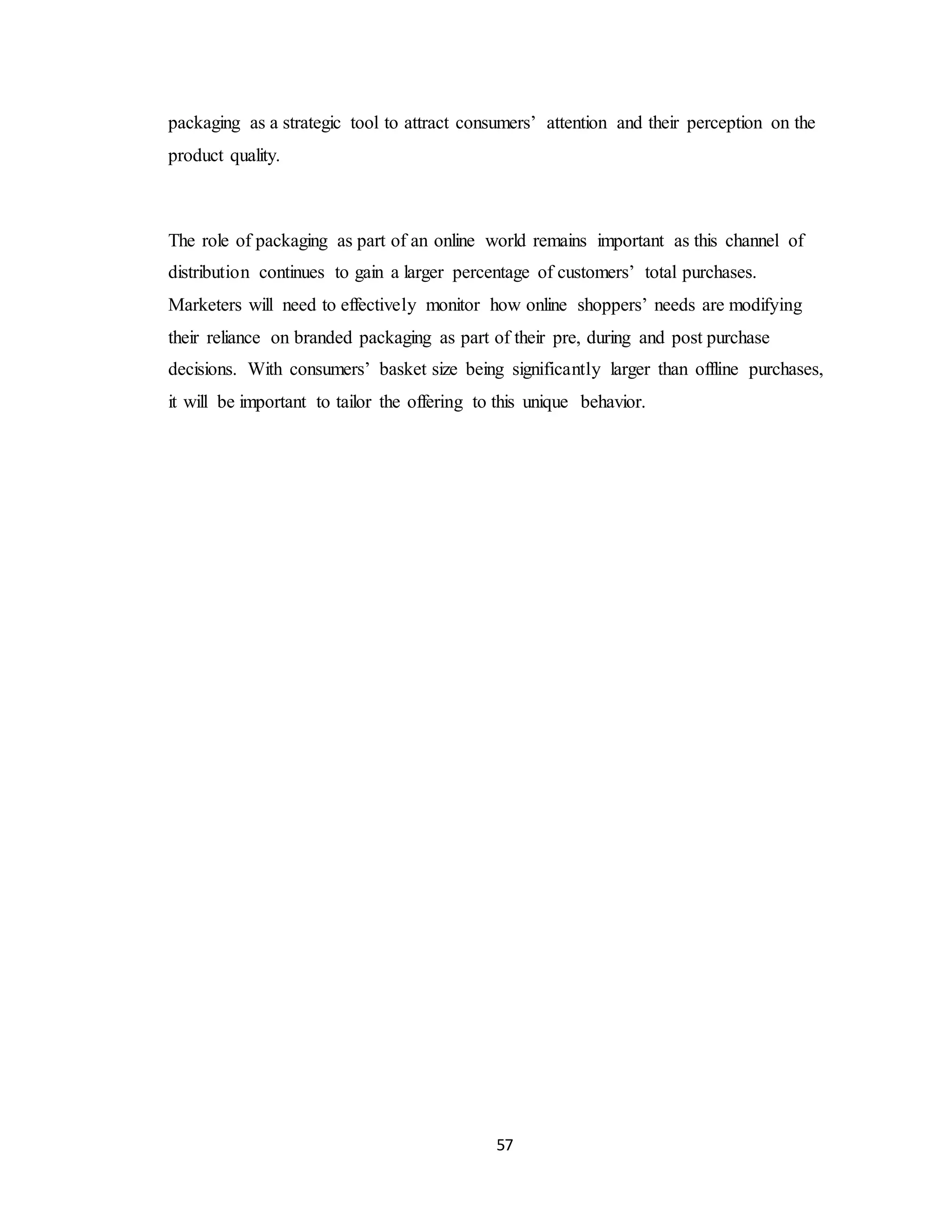 57
packaging as a strategic tool to attract consumers’ attention and their perception on the
product quality.
The role of packaging as part of an online world remains important as this channel of
distribution continues to gain a larger percentage of customers’ total purchases.
Marketers will need to effectively monitor how online shoppers’ needs are modifying
their reliance on branded packaging as part of their pre, during and post purchase
decisions. With consumers’ basket size being significantly larger than offline purchases,
it will be important to tailor the offering to this unique behavior.
 