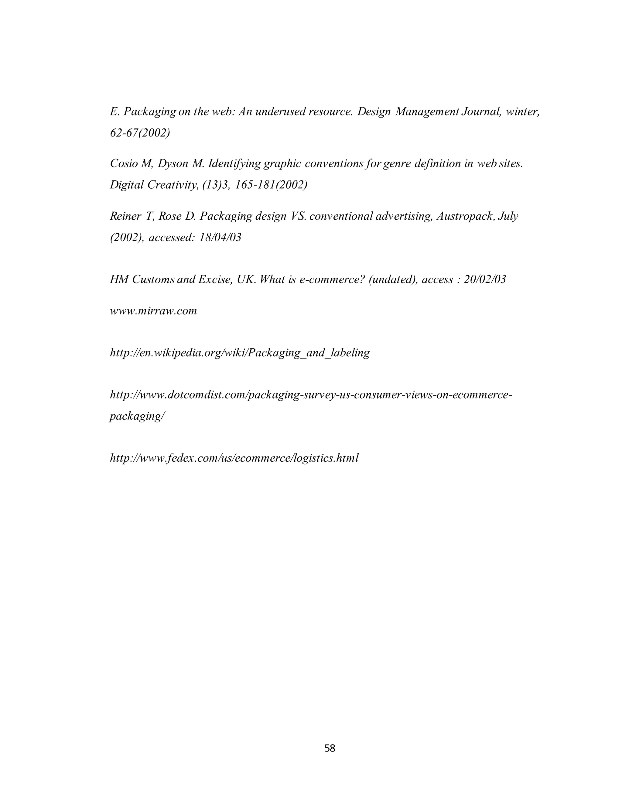 58
E. Packaging on the web: An underused resource. Design Management Journal, winter,
62-67(2002)
Cosio M, Dyson M. Identifying graphic conventions for genre definition in web sites.
Digital Creativity, (13)3, 165-181(2002)
Reiner T, Rose D. Packaging design VS. conventional advertising, Austropack, July
(2002), accessed: 18/04/03
HM Customs and Excise, UK. What is e-commerce? (undated), access : 20/02/03
www.mirraw.com
http://en.wikipedia.org/wiki/Packaging_and_labeling
http://www.dotcomdist.com/packaging-survey-us-consumer-views-on-ecommerce-
packaging/
http://www.fedex.com/us/ecommerce/logistics.html
 