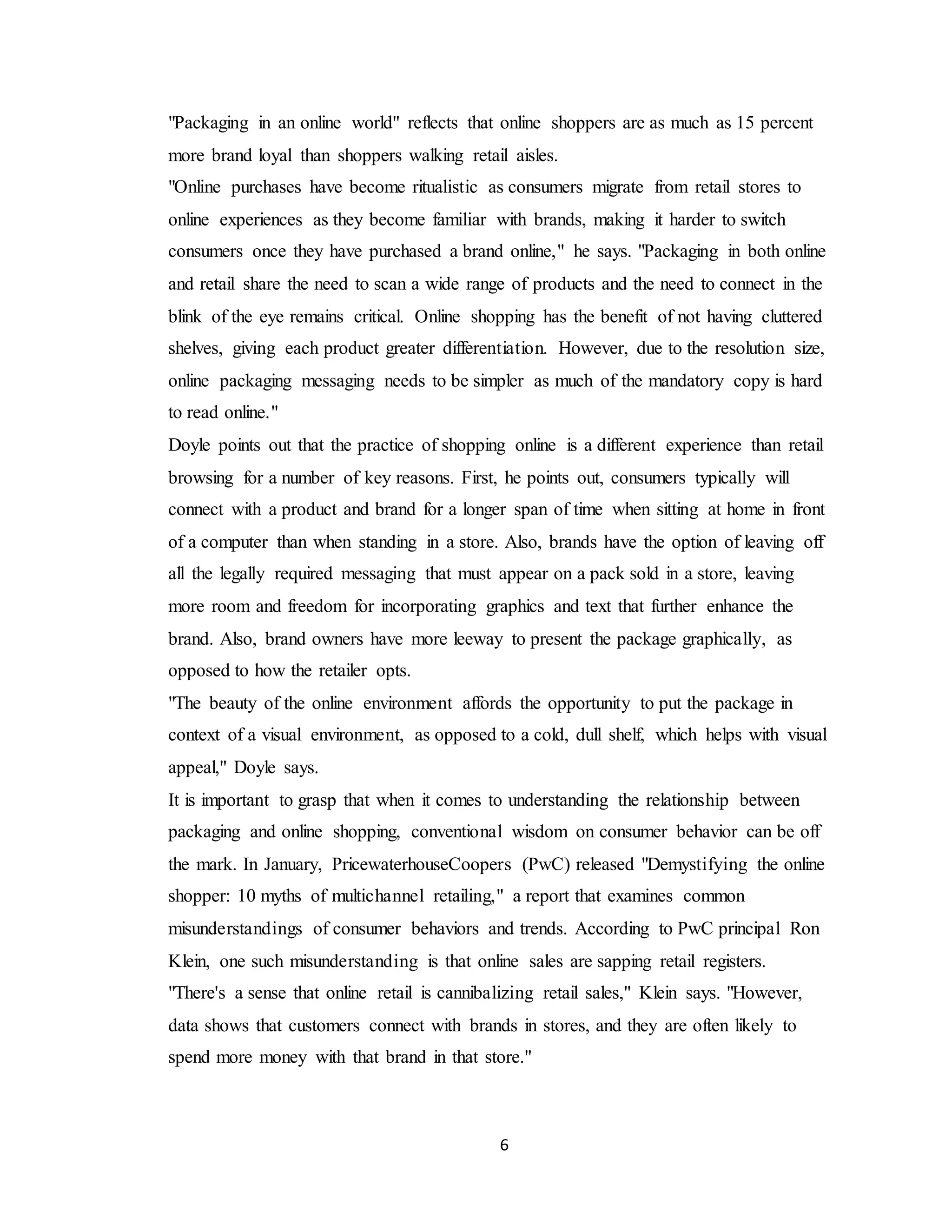 6
"Packaging in an online world" reflects that online shoppers are as much as 15 percent
more brand loyal than shoppers walking retail aisles.
"Online purchases have become ritualistic as consumers migrate from retail stores to
online experiences as they become familiar with brands, making it harder to switch
consumers once they have purchased a brand online," he says. "Packaging in both online
and retail share the need to scan a wide range of products and the need to connect in the
blink of the eye remains critical. Online shopping has the benefit of not having cluttered
shelves, giving each product greater differentiation. However, due to the resolution size,
online packaging messaging needs to be simpler as much of the mandatory copy is hard
to read online."
Doyle points out that the practice of shopping online is a different experience than retail
browsing for a number of key reasons. First, he points out, consumers typically will
connect with a product and brand for a longer span of time when sitting at home in front
of a computer than when standing in a store. Also, brands have the option of leaving off
all the legally required messaging that must appear on a pack sold in a store, leaving
more room and freedom for incorporating graphics and text that further enhance the
brand. Also, brand owners have more leeway to present the package graphically, as
opposed to how the retailer opts.
"The beauty of the online environment affords the opportunity to put the package in
context of a visual environment, as opposed to a cold, dull shelf, which helps with visual
appeal," Doyle says.
It is important to grasp that when it comes to understanding the relationship between
packaging and online shopping, conventional wisdom on consumer behavior can be off
the mark. In January, PricewaterhouseCoopers (PwC) released "Demystifying the online
shopper: 10 myths of multichannel retailing," a report that examines common
misunderstandings of consumer behaviors and trends. According to PwC principal Ron
Klein, one such misunderstanding is that online sales are sapping retail registers.
"There's a sense that online retail is cannibalizing retail sales," Klein says. "However,
data shows that customers connect with brands in stores, and they are often likely to
spend more money with that brand in that store."
 