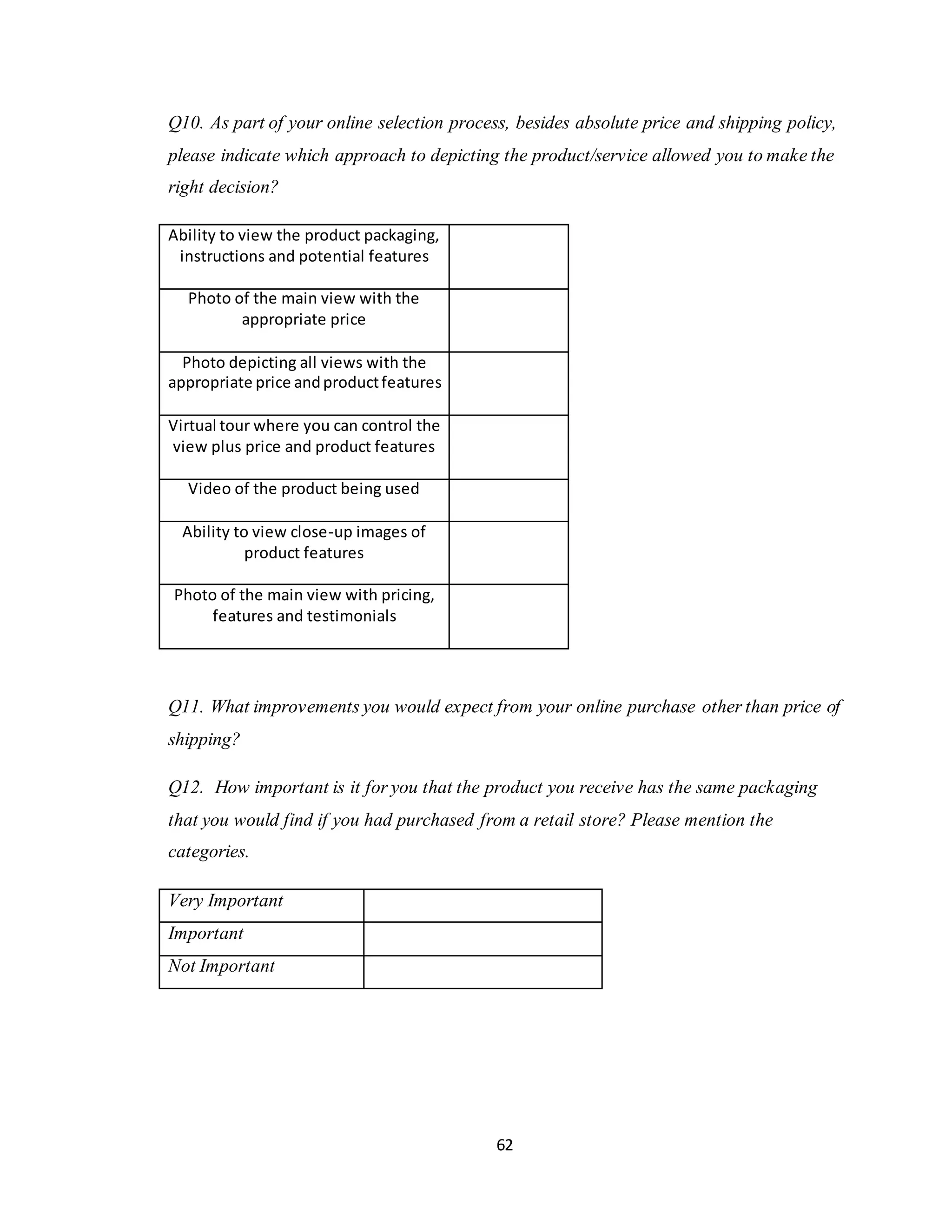 62
Q10. As part of your online selection process, besides absolute price and shipping policy,
please indicate which approach to depicting the product/service allowed you to make the
right decision?
Ability to view the product packaging,
instructions and potential features
Photo of the main view with the
appropriate price
Photo depicting all views with the
appropriate price andproductfeatures
Virtual tour where you can control the
view plus price and product features
Video of the product being used
Ability to view close-up images of
product features
Photo of the main view with pricing,
features and testimonials
Q11. What improvements you would expect from your online purchase other than price of
shipping?
Q12. How important is it for you that the product you receive has the same packaging
that you would find if you had purchased from a retail store? Please mention the
categories.
Very Important
Important
Not Important
 