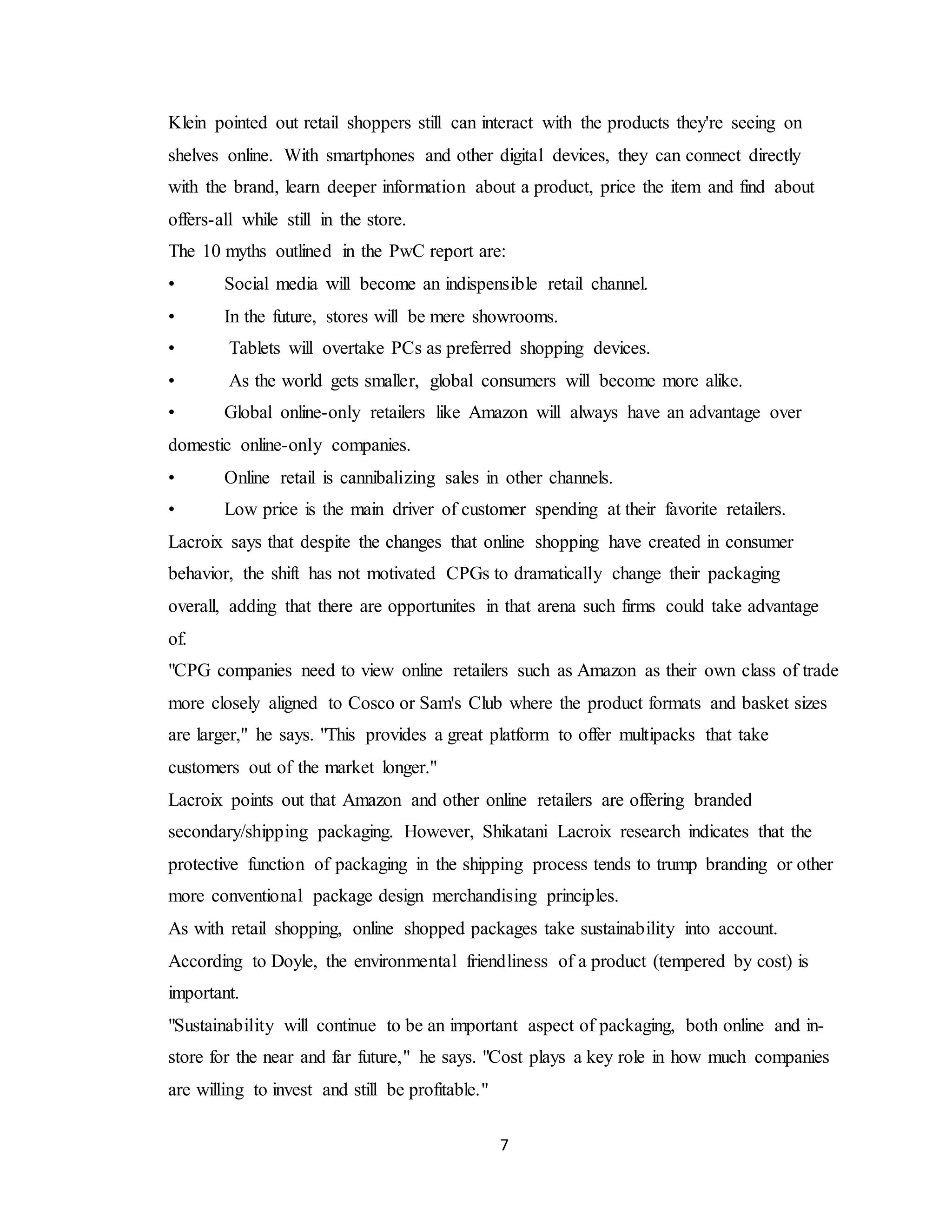 7
Klein pointed out retail shoppers still can interact with the products they're seeing on
shelves online. With smartphones and other digital devices, they can connect directly
with the brand, learn deeper information about a product, price the item and find about
offers-all while still in the store.
The 10 myths outlined in the PwC report are:
• Social media will become an indispensible retail channel.
• In the future, stores will be mere showrooms.
• Tablets will overtake PCs as preferred shopping devices.
• As the world gets smaller, global consumers will become more alike.
• Global online-only retailers like Amazon will always have an advantage over
domestic online-only companies.
• Online retail is cannibalizing sales in other channels.
• Low price is the main driver of customer spending at their favorite retailers.
Lacroix says that despite the changes that online shopping have created in consumer
behavior, the shift has not motivated CPGs to dramatically change their packaging
overall, adding that there are opportunites in that arena such firms could take advantage
of.
"CPG companies need to view online retailers such as Amazon as their own class of trade
more closely aligned to Cosco or Sam's Club where the product formats and basket sizes
are larger," he says. "This provides a great platform to offer multipacks that take
customers out of the market longer."
Lacroix points out that Amazon and other online retailers are offering branded
secondary/shipping packaging. However, Shikatani Lacroix research indicates that the
protective function of packaging in the shipping process tends to trump branding or other
more conventional package design merchandising principles.
As with retail shopping, online shopped packages take sustainability into account.
According to Doyle, the environmental friendliness of a product (tempered by cost) is
important.
"Sustainability will continue to be an important aspect of packaging, both online and in-
store for the near and far future," he says. "Cost plays a key role in how much companies
are willing to invest and still be profitable."
 
