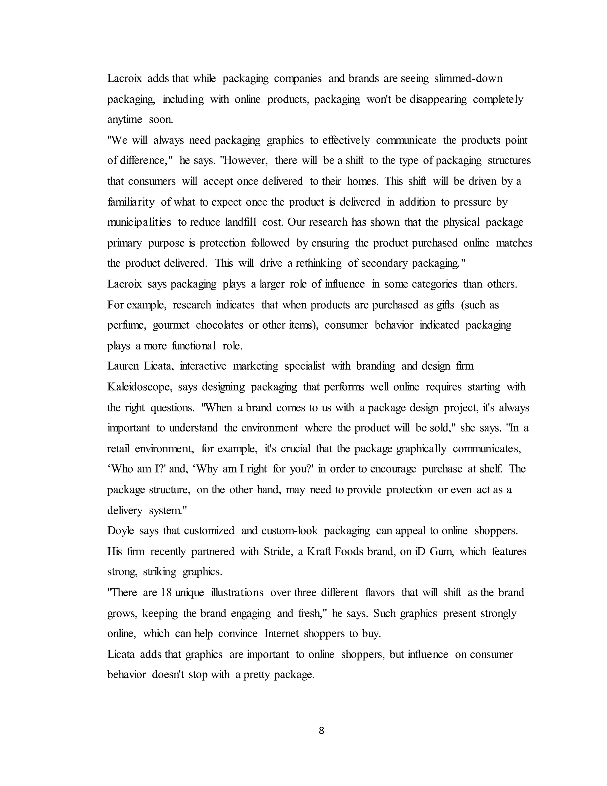 8
Lacroix adds that while packaging companies and brands are seeing slimmed-down
packaging, including with online products, packaging won't be disappearing completely
anytime soon.
"We will always need packaging graphics to effectively communicate the products point
of difference," he says. "However, there will be a shift to the type of packaging structures
that consumers will accept once delivered to their homes. This shift will be driven by a
familiarity of what to expect once the product is delivered in addition to pressure by
municipalities to reduce landfill cost. Our research has shown that the physical package
primary purpose is protection followed by ensuring the product purchased online matches
the product delivered. This will drive a rethinking of secondary packaging."
Lacroix says packaging plays a larger role of influence in some categories than others.
For example, research indicates that when products are purchased as gifts (such as
perfume, gourmet chocolates or other items), consumer behavior indicated packaging
plays a more functional role.
Lauren Licata, interactive marketing specialist with branding and design firm
Kaleidoscope, says designing packaging that performs well online requires starting with
the right questions. "When a brand comes to us with a package design project, it's always
important to understand the environment where the product will be sold," she says. "In a
retail environment, for example, it's crucial that the package graphically communicates,
‘Who am I?' and, ‘Why am I right for you?' in order to encourage purchase at shelf. The
package structure, on the other hand, may need to provide protection or even act as a
delivery system."
Doyle says that customized and custom-look packaging can appeal to online shoppers.
His firm recently partnered with Stride, a Kraft Foods brand, on iD Gum, which features
strong, striking graphics.
"There are 18 unique illustrations over three different flavors that will shift as the brand
grows, keeping the brand engaging and fresh," he says. Such graphics present strongly
online, which can help convince Internet shoppers to buy.
Licata adds that graphics are important to online shoppers, but influence on consumer
behavior doesn't stop with a pretty package.
 