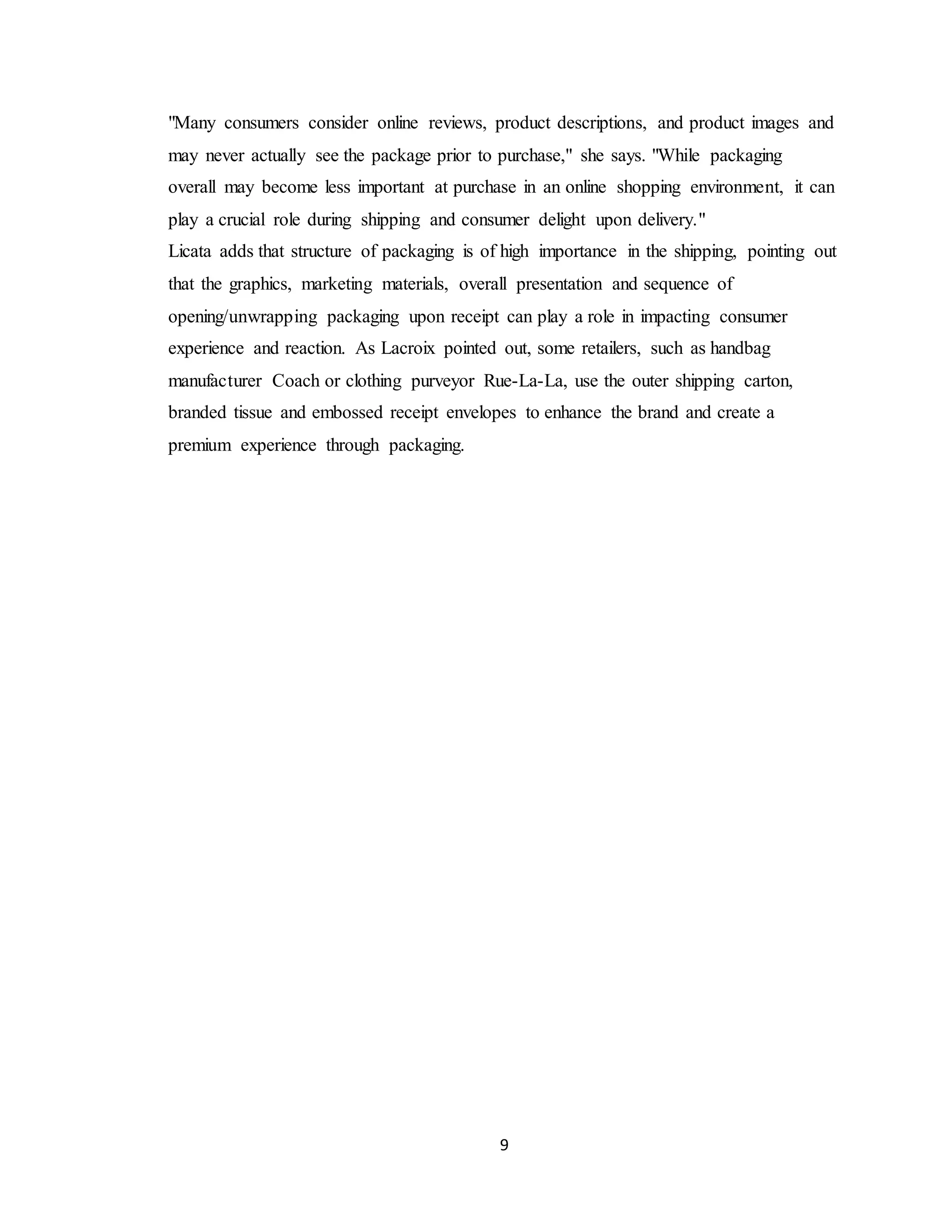 9
"Many consumers consider online reviews, product descriptions, and product images and
may never actually see the package prior to purchase," she says. "While packaging
overall may become less important at purchase in an online shopping environment, it can
play a crucial role during shipping and consumer delight upon delivery."
Licata adds that structure of packaging is of high importance in the shipping, pointing out
that the graphics, marketing materials, overall presentation and sequence of
opening/unwrapping packaging upon receipt can play a role in impacting consumer
experience and reaction. As Lacroix pointed out, some retailers, such as handbag
manufacturer Coach or clothing purveyor Rue-La-La, use the outer shipping carton,
branded tissue and embossed receipt envelopes to enhance the brand and create a
premium experience through packaging.
 