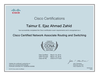Cisco Certifications
Taimur E. Ejaz Ahmad Zahid
has successfully completed the Cisco certification exam requirements and is recognized as a
Cisco Certified Network Associate Routing and Switching
Date Certified
Valid Through
Cisco ID No.
March 18, 2015
March 18, 2018
CSCO12777222
Validate this certificate's authenticity at
www.cisco.com/go/verifycertificate
Certificate Verification No. 420885981090IRBK
John Chambers
Chairman and CEO
Cisco Systems, Inc.
© 2015 Cisco and/or its affiliates
600226160
0330
 