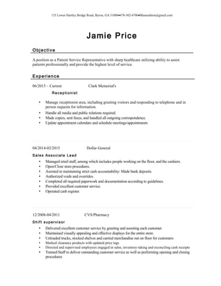 133 Lower Hartley Bridge Road, Byron, GA 31008•478-302-4706•Blaneashton@gmail.com
Jamie Price
Objective
A position as a Patient Service Representative with sharp healthcare utilizing ability to assist
patients professionally and provide the highest level of service.
Experience
06/2015 – Current Clark Memorial's
Receptionist
• Manage receptionist area, including greeting visitors and responding to telephone and in
person requests for information.
• Handle all media and public relations required.
• Made copies, sent faxes, and handled all outgoing correspondence.
• Update appointment calendars and schedule meetings/appointments
04/2014-02/2015 Dollar General
Sales Associate Lead
• Managed retail staff, among which includes people working on the floor, and the cashiers.
• Open/Close store procedures.
• Assisted in maintaining strict cash accountability: Made bank deposits.
• Authorized voids and overrides.
• Completed all required paperwork and documentation according to guidelines.
• Provided excellent customer service.
• Operated cash register.
12/2008-04/2011 CVS/Pharmacy
Shift supervisor
• Delivered excellent customer service by greeting and assisting each customer
• Maintained visually appealing and effective displays for the entire store.
• Unloaded trucks, stocked shelves and carried merchandise out on floor for customers
• Marked clearance products with updated price tags
• Directed and supervised employees engaged in sales, inventory-taking and reconciling cash receipts
• Trained Staff to deliver outstanding customer service as well as performing opening and closing
procedures
 
