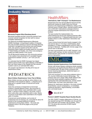 10 Readmissions News February, 2014
Published by Health Policy Publishing, LLC ● 209-577-4888 ● www.ReadmissionsNews.com
Minnesota Program Wins Eisenberg Award
Minnesota hospitals and their community partners have
received national recognition for their work to reduce
avoidable readmissions.
The Reducing Avoidable Readmissions Effectively
(RARE) Campaign, a broad-based coalition of hospitals
and care providers working to improve discharge planning,
medication management and primary care post-hospital
visits, was named a recipient of the 2013 John M.
Eisenberg Patient Safety and Quality Award for Innovation
in Patient Safety and Quality, one of the most prestigious
quality and safety awards in the country.
The 82 Minnesota hospitals and 100 community partners
in the coalition have prevented 6,211 avoidable hospital
readmissions between January 1, 2011 and June 30,
2013.
It is estimated that the RARE Campaign has helped
patients spend 24,844 more nights sleeping comfortably in
their own beds instead of the hospital and has reduced
inpatient costs by an estimated $55 million.
The program was featured in the May 2012 issue of
Readmissions News.
Black Children Readmissions Twice That of Whites
Black children are twice as likely as white children to be
readmitted to the hospital for asthma -- a disparity due in
large part to a greater burden of financial and social
hardships.
That’s the conclusion of researchers at Cincinnati
Children’s Hospital Medical Center, who found that 23
percent of black children were readmitted within a year,
while 11 percent of other children in the study, most of
whom were white, were readmitted within a year. Nearly
19 percent of all children were readmitted to the hospital
within 12 months.
Financial and social hardships, such as lack of
employment and not owning a car, accounted for about 40
percent of the increased likelihood of asthma
readmissions among black children. The study was
published online in the eFirst pages of the journal
Pediatrics.
Telemedicine, Staff “Champion” Cut Readmissions
Researchers from the Harvard Medical School and the
Dartmouth Institute for Health Policy and Clinical
Practice at the Geisel School of Medicine, writing in the
February issue of Health Affairs, reported positive results
from a 2010-2011 telemedicine campaign aimed at
reducing hospital readmissions from long term care
facilities.
The team studied the implementation of a
videoconferencing service that replaced physician after-
hours consultations at 11 Massachusetts long term care
facilities where no other readmission intervention was
underway.
Those nursing homes that were heavily engaged in the
new service saw an 11% drop in readmissions, which
translates to 15 fewer hospitalizations and $151,000 in
savings to Medicare. Facilities with minimal usage of the
service saw no decrease.
The team recommended use of a staff “champion” and
frequent staff meetings, but also cautioned that current
reimbursement rules provide no incentive to invest in
such an intervention.
Robotic-Assisted Hysterectomy Cuts Readmissions
Women with benign disease undergoing robotic-assisted
hysterectomy are significantly less likely to be readmitted
to a hospital within 30 days of their procedure than
women receiving laparoscopic, abdominal (open), or
vaginal hysterectomy.
That’s the conclusion of a new study published online in
The Journal of Minimally Invasive Gynecology. The
research team from Lehigh Valley Health Network also
found that robotic-assisted surgeries resulted in
significantly lower estimated blood loss, shorter overall
hospital stays, and lower total readmission costs.
Reasons for readmission identified in this study included
fever/infection, wound complications, co-morbidities
(additional disorders), vaginal bleeding, uncontrolled
pain, and bowel issues.
Premier’s QUEST Hospitals Report Quality Results
The 350+ QUEST hospital collaborative of Premier, Inc.
has reported savings of $11.65 billion over the past five
and a half years and avoided 136,375 deaths. Since
2011 the group also prevented 40,808 hospital
readmissions.
Industry News
 