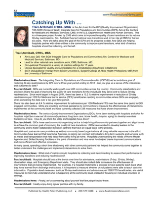 12
Published by Health Policy Publishing, LLC ● 209-577-4888 ● www.ReadmissionsNews.com
Readmissions News: The Integrating Care for Populations and Communities Aim (ICPCA) had an ambitious goal of
reducing 30-day readmissions by 20% over a three-year period ending in 2013. Can you give us a sense of the milestones
and outcomes to date?
Traci Archibald: QIOs are currently working with over 400 communities across the country. Community stakeholders and
providers share the goal of improving the quality of care transitions for the individuals they serve and to reduce 30-day
readmissions. Since work began in August 2011, there has been a 13.2 % relative improvement in reduction of 30-day
readmissions per 1000 for Medicare fee for service (FFS) beneficiaries residing in communities where QIOs are engaged,
when comparing the data over a two year time period.
There has also been an 8.4 % relative improvement for admissions per 1000 Medicare FFS over the same time period in QIO
engaged communities. QIOs are providing technical assistance to communities to measure the effectiveness of interventions
implemented at the community level and have currently collected 336 measures that have shown improvement.
Readmissions News: The various Quality Improvement Organizations (QIOs) have been working with hospitals and what for
hospitals might be a new set of community partners (long term care, home health, hospice, aging) to develop seamless
transitions of care. How do you think the QIOs and hospitals have done?
Traci Archibald: QIOs have used community organizing tactics to help bring all community partners together and align forces
to achieve the common goal of improving the quality of care transitions. QIOs have worked to develop leaders in the
community and to foster collaboration between partners that have an equal stake in the process.
Hospitals and post-acute care providers as well as community based organizations all bring valuable resources to the effort.
Communities have learned that local Area Agencies on Aging can connect individuals to long term supports and services such
as meals and transportation that help keep them safely living at home. Hospitals understanding the needs of Home Health
Agencies and Skilled Nursing Facilities at the point of transition and vice versa has helped create improved communications
and more efficient and effective processes.
In many cases, spending a short time shadowing with other community partners has helped the community come together to
better understand the challenges and implement interventions to solve them.
Readmissions News: What kind of metrics should hospitals be collecting and benchmarking to assess their performance in
improving transitions and reducing readmissions?
Traci Archibald: Hospitals should look at the trends over time for admissions, readmissions (7-day, 30-day, 90-day),
observation stays, and Emergency Department visits. They should also collect data to measure the effectiveness of
interventions that are being implemented. For example, if a hospital implements a process to have patients teach back what
they have learned from discharge instructions, it is important to measure whether or not patients were able to teach back the
information. Population level measures, such as 30-day readmissions and admissions per 1000 FFS beneficiaries, are useful
measures to more fully understand what is happening at the community level, instead of focusing on individual providers or
settings.
Readmissions News: Finally, tell us something about yourself that few people would know.
Traci Archibald: I really enjoy doing jigsaw puzzles with my family.
Catching Up With …
Traci Archibald, OTR/L, MBA is the Aim Lead for the QIO (Quality Improvement Organization)
10th SOW (Scope of Work) Integrate Care for Populations and Communities (ICPA) Aim at the Centers
for Medicare and Medicaid Services (CMS) in the U.S. Department of Health and Human Services. This
is a three-year project funded by CMS which aims to improve the quality of care transitions and to reduce
30-day readmissions. Ms. Archibald has led national care transitions work in her role at CMS for the last
six years. Here she talks about the goal of the ICPA and its progress to date, how QIOs are helping
hospitals partner with other entities in the community to improve care transitions, what kind of metrics
hospitals should be collecting, and herself.
Traci Archibald, OTR/L, MBA
• Aim Lead, QIO 10th SOW Integrate Care for Populations and Communities Aim, Centers for Medicare and
Medicaid Services, Baltimore, MD
• Lead for other national care transitions work, CMS, Baltimore, MD
• Occupational Therapist in a variety of practice settings for 17 years
• Clinical Specialist for Quality and Accreditation for a rehabilitation department in Baltimore
• BS in Occupational Therapy from Boston University’s, Sargent College of Allied Health Professions; MBA from
the University of Baltimore
 
